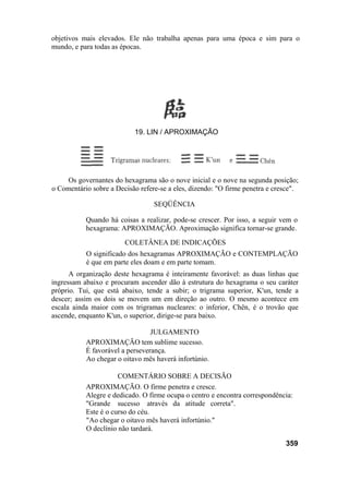 Os governantes do hexagrama são o nove inicial e o nove na segunda posição;
o Comentário sobre a Decisão refere-se a eles, dizendo: "O firme penetra e cresce".
SEQÜÊNCIA
Quando há coisas a realizar, pode-se crescer. Por isso, a seguir vem o
hexagrama: APROXIMAÇÃO. Aproximação significa tornar-se grande.
COLETÂNEA DE INDICAÇÕES
O significado dos hexagramas APROXIMAÇÃO e CONTEMPLAÇÃO
é que em parte eles doam e em parte tomam.
A organização deste hexagrama é inteiramente favorável: as duas linhas que
ingressam abaixo e procuram ascender dão à estrutura do hexagrama o seu caráter
próprio. Tui, que está abaixo, tende a subir; o trigrama superior, K'un, tende a
descer; assim os dois se movem um em direção ao outro. O mesmo acontece em
escala ainda maior com os trigramas nucleares: o inferior, Chên, é o trovão que
ascende, enquanto K'un, o superior, dirige-se para baixo.
JULGAMENTO
APROXIMAÇÃO tem sublime sucesso.
É favorável a perseverança.
Ao chegar o oitavo mês haverá infortúnio.
COMENTÁRIO SOBRE A DECISÃO
APROXIMAÇÃO. O firme penetra e cresce.
Alegre e dedicado. O firme ocupa o centro e encontra correspondência:
"Grande sucesso através da atitude correta".
Este é o curso do céu.
"Ao chegar o oitavo mês haverá infortúnio."
O declínio não tardará.
359
objetivos mais elevados. Ele não trabalha apenas para uma época e sim para o
mundo, e para todas as épocas.
19. LIN / APROXIMAÇÃO
 