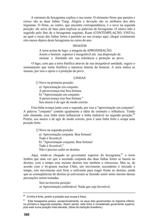 A estrutura do hexagrama explica o seu nome. O elemento firme que penetra e
cresce são as duas linhas Yang. Alegria e devoção são os atributos dos dois
trigramas. O firme, ao centro, que encontra correspondência, é o nove na segunda
posição: ele serve de base para explicar as palavras do hexagrama. O oitavo mês é
sugerido pelo fato de o hexagrama seguinte, Kuan (CONTEMPLAÇÃO, VISTA),
no qual o recuo das linhas fortes é paralelo ao seu avanço aqui, chegar exatamente
oito meses depois deste hexagrama no curso do ano.
IMAGEM
A terra acima do lago: a imagem da APROXIMAÇÃO.
Assim o homem superior é inesgotável em sua disposição de
ensinar e ilimitado em sua tolerância e proteção ao povo.
O lago, com que a terra frutifica através de sua inesgotável umidade, sugere o
ensinamento que torna frutífera a natureza interna do homem. A terra indica as
massas, por isso o apoio e a proteção do povo.
LINHAS
○ Nove na primeira posição:
a) Aproximação em conjunto.
A perseverança traz boa fortuna.
b) "Aproximação em conjunto.
A perseverança traz boa fortuna."
Seu anseio é de agir de modo correto.
Esta linha avança junto com a segunda, por isso a "aproximação em conjunto".
A palavra "conjunto" contém igualmente a idéia de estímulo e influência. Tendo
sido chamada, essa linha tenta influenciar a linha maleável na segunda posição.60
Porém, seu anseio é de agir de modo correto, pois é uma linha forte e ocupa uma
posição forte.
○ Nove na segunda posição:
a) Aproximação conjunta. Boa fortuna!
Tudo é favorável.
b) "Aproximação conjunta. Boa fortuna!
Tudo é favorável."
Não é preciso ceder ao destino.
Aqui, tendo-se chegado ao governante superior do hexagrama,61
o texto
lembra que uma vez que a ascensão conjunta das duas linhas fortes se baseia no
destino, com o tempo esse mesmo destino traz também o retrocesso. Mas se, de
acordo com o tri-grama nuclear Chên, um movimento ascendente é iniciado a
tempo, este movimento será forte o suficiente para reagir frente ao destino, ainda
que as conseqüências do destino já estivessem se fazendo sentir antes mesmo dessas
precauções serem tomadas.
Seis na terceira posição:
a) Aproximação confortável. Nada que seja favorável.
60
A linha é forte, porém a posição que ocupa é fraca.
61
Este hexagrama possui, excepcionalmente, os seus dois governantes no trigrama inferior,
na primeira e segunda posições. Assim sendo, esta linha é considerada governante superior,
pois está numa posição mais elevada. (Nota da tradução brasileira.)
360
 