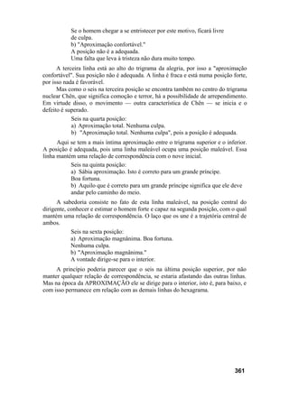 Se o homem chegar a se entristecer por este motivo, ficará livre
de culpa.
b) "Aproximação confortável."
A posição não é a adequada.
Uma falta que leva à tristeza não dura muito tempo.
A terceira linha está ao alto do trigrama da alegria, por isso a "aproximação
confortável". Sua posição não é adequada. A linha é fraca e está numa posição forte,
por isso nada é favorável.
Mas como o seis na terceira posição se encontra também no centro do trigrama
nuclear Chên, que significa comoção e terror, há a possibilidade de arrependimento.
Em virtude disso, o movimento — outra característica de Chên — se inicia e o
defeito é superado.
Seis na quarta posição:
a) Aproximação total. Nenhuma culpa.
b) "Aproximação total. Nenhuma culpa", pois a posição é adequada.
Aqui se tem a mais íntima aproximação entre o trigrama superior e o inferior.
A posição é adequada, pois uma linha maleável ocupa uma posição maleável. Essa
linha mantém uma relação de correspondência com o nove inicial.
Seis na quinta posição:
a) Sábia aproximação. Isto é correto para um grande príncipe.
Boa fortuna.
b) Aquilo que é correto para um grande príncipe significa que ele deve
andar pelo caminho do meio.
A sabedoria consiste no fato de esta linha maleável, na posição central do
dirigente, conhecer e estimar o homem forte e capaz na segunda posição, com o qual
mantém uma relação de correspondência. O laço que os une é a trajetória central de
ambos.
Seis na sexta posição:
a) Aproximação magnânima. Boa fortuna.
Nenhuma culpa.
b) "Aproximação magnânima."
A vontade dirige-se para o interior.
A princípio poderia parecer que o seis na última posição superior, por não
manter qualquer relação de correspondência, se estaria afastando das outras linhas.
Mas na época da APROXIMAÇÃO ele se dirige para o interior, isto é, para baixo, e
com isso permanece em relação com as demais linhas do hexagrama.
361
 