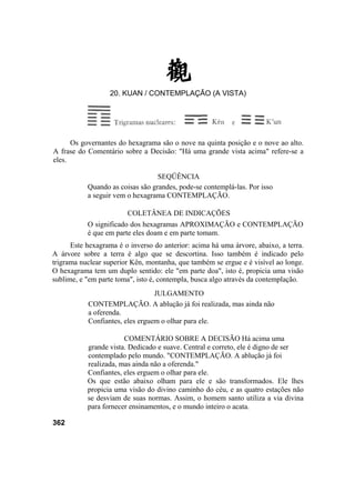 Os governantes do hexagrama são o nove na quinta posição e o nove ao alto.
A frase do Comentário sobre a Decisão: "Há uma grande vista acima" refere-se a
eles.
SEQÜÊNCIA
Quando as coisas são grandes, pode-se contemplá-las. Por isso
a seguir vem o hexagrama CONTEMPLAÇÃO.
COLETÂNEA DE INDICAÇÕES
O significado dos hexagramas APROXIMAÇÃO e CONTEMPLAÇÃO
é que em parte eles doam e em parte tomam.
Este hexagrama é o inverso do anterior: acima há uma árvore, abaixo, a terra.
A árvore sobre a terra é algo que se descortina. Isso também é indicado pelo
trigrama nuclear superior Kên, montanha, que também se ergue e é visível ao longe.
O hexagrama tem um duplo sentido: ele "em parte doa", isto é, propicia uma visão
sublime, e "em parte toma", isto é, contempla, busca algo através da contemplação.
JULGAMENTO
CONTEMPLAÇÃO. A ablução já foi realizada, mas ainda não
a oferenda.
Confiantes, eles erguem o olhar para ele.
COMENTÁRIO SOBRE A DECISÃO Há acima uma
grande vista. Dedicado e suave. Central e correto, ele é digno de ser
contemplado pelo mundo. "CONTEMPLAÇÃO. A ablução já foi
realizada, mas ainda não a oferenda."
Confiantes, eles erguem o olhar para ele.
Os que estão abaixo olham para ele e são transformados. Ele lhes
propicia uma visão do divino caminho do céu, e as quatro estações não
se desviam de suas normas. Assim, o homem santo utiliza a via divina
para fornecer ensinamentos, e o mundo inteiro o acata.
362
20. KUAN / CONTEMPLAÇÃO (A VISTA)
 