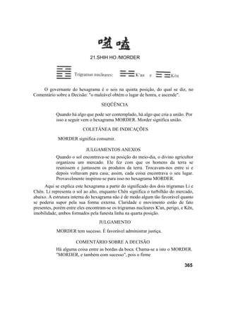 O governante do hexagrama é o seis na quinta posição, do qual se diz, no
Comentário sobre a Decisão: "o maleável obtém o lugar de honra, e ascende".
SEQÜÊNCIA
Quando há algo que pode ser contemplado, há algo que cria a união. Por
isso a seguir vem o hexagrama MORDER. Morder significa união.
COLETÂNEA DE INDICAÇÕES
MORDER significa consumir.
JULGAMENTOS ANEXOS
Quando o sol encontrava-se na posição do meio-dia, o divino agricultor
organizou um mercado. Ele fez com que os homens da terra se
reunissem e juntassem os produtos da terra. Trocavam-nos entre si e
depois voltavam para casa; assim, cada coisa encontrava o seu lugar.
Provavelmente inspirou-se para isso no hexagrama MORDER.
Aqui se explica este hexagrama a partir do significado dos dois trigramas Li e
Chên. Li representa o sol ao alto, enquanto Chên significa o turbilhão do mercado,
abaixo. A estrutura interna do hexagrama não é de modo algum tão favorável quanto
se poderia supor pela sua forma externa. Claridade e movimento estão de fato
presentes, porém entre eles encontram-se os trigramas nucleares K'an, perigo, e Kên,
imobilidade, ambos formados pela funesta linha na quarta posição.
JULGAMENTO
MORDER tem sucesso. É favorável administrar justiça.
COMENTÁRIO SOBRE A DECISÃO
Há alguma coisa entre as bordas da boca. Chama-se a isto o MORDER.
"MORDER, e também com sucesso", pois o firme
365
21.SHIH HO /MORDER
 