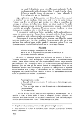 e o maleável são distintos um do outro. Movimento e claridade. Trovão
e relâmpago estão unidos, formando linhas. O maleável recebe o lugar
de honra e ascende. Mesmo não ocupando o lugar adequado, é
favorável permitir que se faça justiça.
Aqui explica-se o nome do hexagrama a partir de sua forma. A linha superior
e a inferior,62
são os maxilares. Entre ambas está o nove na quarta posição,
obstáculo que deve ser eliminado pelo morder. Isso indica a necessidade de
empregar a violência. As linhas firmes Yang e as linhas maleáveis Yin estão
claramente separadas sem que, entretanto, tenham rompido uma com a outra. Este é
o material que compõe o hexagrama. Do mesmo modo, a inocência e a culpa
distinguem-se com clareza entre os olhos de um juiz justo.
O movimento é o atributo de Chên; a claridade, o de Li; ambos dirigem-se
para o alto e assim unem-se e formam linhas claramente visíveis. Os movimentos
estão separados, a união realiza-se no céu, com o que surge a linha do raio.63
O governante do hexagrama é maleável por natureza, o que é benéfico para os
processos jurídicos, pois ele evita a crueldade. Como, por outro lado, não se tem
aqui uma linha maleável numa posição maleável e sim numa posição firme, essa
firmeza compensa a maleabilidade e impede que se converta em fraqueza.
IMAGEM
Trovão e relâmpago: a imagem do MORDER.
Assim os reis da antigüidade consolidavam as leis através de
penalidades claramente definidas.
O trovão e o relâmpago seguem invariavelmente um ao outro. A frase diz:
"trovão e relâmpago" e não "relâmpago e trovão", porque o movimento começa
abaixo. (Porém, segundo Hsiang An Shih, o texto encontrado numa antiga inscrição
gravada na pedra diz: "relâmpago e trovão".) A exata determinação da gravidade das
punições, que faz com que os homens evitem as transgressões, deve ser tão
claramente definida como o relâmpago. As penalidades correspondem ao trigrama
nuclear superior, K'an, o perigo. O fortalecimento das leis, de modo a intimidar os
negligentes, deve ser realizado com a decisão do trovão. As leis são firmes e estáveis
como o trigrama nuclear inferior Kên, montanha.
LINHAS
Nove na primeira posição:
a) Seus pés estão presos no cepo, de modo que os dedos desaparecem.
Nenhuma culpa.
b) "Seus pés estão presos no cepo, de modo que os dedos desaparecem.
Nenhuma culpa."
Ele não pode andar.
Chên é o pé, aqui ele está abaixo e assim significa os dedos dos pés. Chên é
também o cepo. A linha inicial é rígida e inflexível, devendo, portanto, ser
castigada. Mas como é contida em seu primeiro movimento, pode ser corrigida por
meio de uma penalidade leve. Essa é a razão da ausência de culpa.
62
Respectivamente, a sexta e a primeira posições. {Nota da tradução brasileira.)
63
Hoje falaríamos do equilíbrio da eletricidade positiva e negativa, cuja descarga resultante
provoca o relâmpago.
366
 
