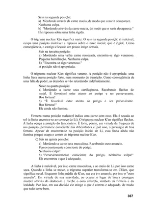 Seis na segunda posição:
a) Mordendo através da carne macia, de modo que o nariz desaparece.
Nenhuma culpa.
b) "Mordendo através da carne macia, de modo que o nariz desaparece."
Ele repousa sobre uma linha rígida.
O trigrama nuclear Kên significa nariz. O seis na segunda posição é maleável,
ocupa uma posição maleável e repousa sobre o nove inicial, que é rígido. Como
conseqüência, o castigo é levado um pouco longe demais.
Seis na terceira posição:
a) Mordendo uma velha carne ressecada, encontra-se algo venenoso.
Pequena humilhação. Nenhuma culpa.
b) "Encontra-se algo venenoso."
A posição não é apropriada.
O trigrama nuclear K'an significa veneno. A posição não é apropriada: uma
linha fraca numa posição forte, num momento de transição. Como conseqüência de
uma falta de poder, as decisões se vão retardando indefinidamente.
Nove na quarta posição:
a) Mordendo a carne seca cartilaginosa. Recebendo flechas de
metal. É favorável estar atento ao perigo e ser perseverante.
Boa fortuna!
b) "É favorável estar atento ao perigo e ser perseverante.
Boa fortuna!"
Ele ainda não ilumina.
Firmeza numa posição maleável indica uma carne com osso. Ela é secada ao
sol (a linha encontra-se ao começo de Li). O trigrama nuclear K'an significa flechas.
A linha ocupa a posição do funcionário. É forte, porém, em virtude da fraqueza de
sua posição, permanece consciente das dificuldades e, por isso, o presságio de boa
fortuna. Apesar de encontrar-se na posição inicial de Li, essa linha ainda não
ilumina porque ocupa o centro do trigrama nuclear K'an.
○ Seis na quinta posição:
a) Mordendo a carne seca musculosa. Recebendo ouro amarelo.
Perseverantemente consciente do perigo.
Nenhuma culpa!
b) "Perseverantemente consciente do perigo, nenhuma culpa!"
Ele encontrou o que é adequado.
A linha é maleável, por isso carne musculosa, e ao meio de Li, por isso carne
seca. Quando a linha se move, o trigrama superior transforma-se em Ch'ien, que
significa metal. Enquanto linha média de K'un, sua cor é o amarelo, por isso o "ouro
amarelo". Em virtude de sua suavidade, ao ocupar o lugar de honra consegue
morder através do obstáculo e recebe o ouro amarelo, símbolo da firmeza e da
lealdade. Por isso, em sua decisão ele atinge o que é correto e adequado, de modo
que tudo corre bem.
367
 