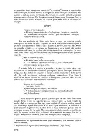 reconhecidas. Aqui, há quietude no exterior64
e claridade65
interior, e isso significa
uma disposição de ânimo teórica, e não prática. Essa condição é suficiente para
quando se trata de aplicar normas já estabelecidas em assuntos correntes, mas não
em casos extraordinários. Um dos governantes do hexagrama é demasiado fraco; o
outro encontra-se muito afastado, no exterior, para poder intervir ativamente na
situação.
LINHAS
Nove na primeira posição:
a) Ele embeleza os dedos dos pés, abandona a carruagem e caminha.
b) "Abandona a carruagem e caminha", pois não viajar na carruagem
corresponde ao seu dever.
Em sua qualidade de linha mais baixa, o nove na primeira posição
corresponde aos dedos dos pés. O trigrama nuclear K'an significa uma carruagem. A
primeira linha encontra-se embaixo desse trigrama e, por isso, não viaja nela. O seis
na segunda posição é o governante do hexagrama; o nove inicial não mantém
nenhuma relação com ele, por isso não lhe convém utilizar a carruagem. Por outro
lado, como linha Yang, possui suficiente força interna para aceitar a sorte que lhe é
imposta.
○ Seis na segunda posição:
a) Ele embeleza a barba em seu queixo.
b) "Ele embeleza a barba em seu queixo", isto é, ele ascende
junto com aquele que está acima.
A terceira linha é o queixo; a segunda é, apenas, por assim dizer, algo
acrescentado. O movimento ascendente que sugere a beleza tem lugar, ao mesmo
tempo, nas duas linhas em conjunto. O maleável pode ornamentar o forte, porém
não lhe pode acrescentar nenhuma qualidade independente. Essa linha é
significativa apenas quando se considera o hexagrama como um todo: em seu
aspecto individual não é particularmente importante.
Nove na terceira posição:
a) Gracioso e úmido.
A perseverança constante traz boa fortuna.
b) A fortuna da perseverança contínua não encerra finalmente
nada de humilhante.
O nove na terceira posição possui conteúdo por ser uma linha forte numa
posição forte; o seis na segunda posição mantém com ele uma relação de
solidariedade e o ornamenta. Por isso a graciosidade. O trigrama nuclear no qual
esta linha ocupa a posição central é K'an, água, e por isso úmido. A umidade é o
ponto máximo da graciosidade e, além disso, o nove na terceira posição está no
apogeu do trigrama Li, claridade. Mas como, por outro lado, encontra-se também ao
meio do trigrama nuclear K'an, o abismai, há o perigo de submergir. Por isso o
elogio à perseverança constante, como uma proteção contra esse perigo.
64
Representada no trigrama básico superior (e por isso exterior) Kên, montanha. (Nota da
tradução brasileira.)
65
Representada no trigrama básico inferior (e por isso interior) Li, fogo. (Idem.)
370
 