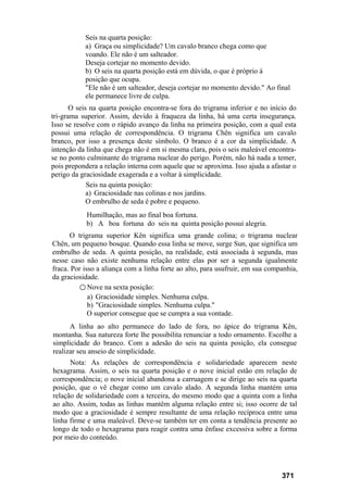 Seis na quarta posição:
a) Graça ou simplicidade? Um cavalo branco chega como que
voando. Ele não é um salteador.
Deseja cortejar no momento devido.
b) O seis na quarta posição está em dúvida, o que é próprio à
posição que ocupa.
"Ele não é um salteador, deseja cortejar no momento devido." Ao final
ele permanece livre de culpa.
O seis na quarta posição encontra-se fora do trigrama inferior e no início do
tri-grama superior. Assim, devido à fraqueza da linha, há uma certa insegurança.
Isso se resolve com o rápido avanço da linha na primeira posição, com a qual esta
possui uma relação de correspondência. O trigrama Chên significa um cavalo
branco, por isso a presença deste símbolo. O branco é a cor da simplicidade. A
intenção da linha que chega não é em si mesma clara, pois o seis maleável encontra-
se no ponto culminante do trigrama nuclear do perigo. Porém, não há nada a temer,
pois prepondera a relação interna com aquele que se aproxima. Isso ajuda a afastar o
perigo da graciosidade exagerada e a voltar à simplicidade.
Seis na quinta posição:
a) Graciosidade nas colinas e nos jardins.
O embrulho de seda é pobre e pequeno.
Humilhação, mas ao final boa fortuna.
b) A boa fortuna do seis na quinta posição possui alegria.
O trigrama superior Kên significa uma grande colina; o trigrama nuclear
Chên, um pequeno bosque. Quando essa linha se move, surge Sun, que significa um
embrulho de seda. A quinta posição, na realidade, está associada à segunda, mas
nesse caso não existe nenhuma relação entre elas por ser a segunda igualmente
fraca. Por isso a aliança com a linha forte ao alto, para usufruir, em sua companhia,
da graciosidade.
○ Nove na sexta posição:
a) Graciosidade simples. Nenhuma culpa.
b) "Graciosidade simples. Nenhuma culpa."
O superior consegue que se cumpra a sua vontade.
A linha ao alto permanece do lado de fora, no ápice do trigrama Kên,
montanha. Sua natureza forte lhe possibilita renunciar a todo ornamento. Escolhe a
simplicidade do branco. Com a adesão do seis na quinta posição, ela consegue
realizar seu anseio de simplicidade.
Nota: As relações de correspondência e solidariedade aparecem neste
hexagrama. Assim, o seis na quarta posição e o nove inicial estão em relação de
correspondência; o nove inicial abandona a carruagem e se dirige ao seis na quarta
posição, que o vê chegar como um cavalo alado. A segunda linha mantém uma
relação de solidariedade com a terceira, do mesmo modo que a quinta com a linha
ao alto. Assim, todas as linhas mantêm alguma relação entre si; isso ocorre de tal
modo que a graciosidade é sempre resultante de uma relação recíproca entre uma
linha firme e uma maleável. Deve-se também ter em conta a tendência presente ao
longo de todo o hexagrama para reagir contra uma ênfase excessiva sobre a forma
por meio do conteúdo.
371
 