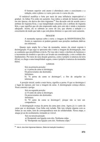 O homem superior está atento à alternância entre o crescimento e a
redução, entre o pleno e o vazio; pois este é o curso do céu.
O maleável modifica o forte por meio de uma influência imperceptível e
gradual. As linhas Yin estão em aumento. Isso indica a atitude do homem superior
em tais épocas; ela deriva dos dois trigramas.66
Sua devoção está de acordo com o
atributo do trigrama K'un, e sua tranqüilidade concorda com o atributo do trigrama
Kên, o que significa que ele não empreende nada, pois este não é ainda o momento
adequado. Assim, ele se submete ao curso do céu, que alterna a redução e o
crescimento de modo que tudo o que está pleno diminui e o que está vazio aumenta.
IMAGEM
A montanha repousa sobre a terra: a imagem da DESINTEGRAÇÃO.
Assim os superiores só podem garantir suas posições mediante dádivas
aos inferiores.
Quanto mais ampla for a base da montanha, menos ela estará exposta à
desintegração. O que aqui se apresenta não é tanto a imagem da desintegração, mas
as condições que possibilitam evitá-la. Por isso não é tanto o declínio do luminoso e
o incremento do sombrio o que deve ser levado em consideração, e sim a solidez dos
fundamentos. Por meio de uma doação generosa, como é próprio à natureza da terra
(K'un), se chega a uma tranqüilidade segura, como é próprio à natureza da montanha
(Kên).
LINHAS
Seis na primeira posição:
a) A perna da cama se desintegra.
Os perseverantes são destruídos.
Infortúnio.
b) "A perna da cama se desintegra", a fim de aniquilar os
inferiores.
A posição inicial, sendo a mais baixa, significa a perna. O que se desintegra é
o lugar de repouso, por isso a imagem da cama. A desintegração começa abaixo.
Nisso consiste o perigo.
Seis na segunda posição:
a) O canto da cama se desintegra.
Os perseverantes são destruídos.
Infortúnio.
b) "O canto da cama se desintegra", porque não se tem um
companheiro.
A desintegração avança da perna da cama para cima. Agora já é o canto da
cama que se desintegra. Essa linha está isolada. Não tem relação alguma com as
linhas ao seu redor, nem de correspondência nem de solidariedade. Nessa etapa, o
ataque já sai do ocultamento, tornando-se visível.
Seis na terceira posição:
a) Rompendo sua ligação com eles. Nenhuma culpa.
b) "Rompendo sua ligação com eles. Nenhuma culpa."
66
Isto é, dos dois trigramas básicos. (Nota da tradução brasileira.)
373
 