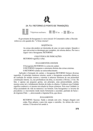 O governante do hexagrama é o nove inicial. O Comentário sobre a Decisão
refere-se a ele quando diz: "o firme retorna".
SEQÜÊNCIA
As coisas não podem ser destruídas de uma vez para sempre. Quando o
que está acima se desintegra por completo, ele retorna abaixo. Por isso a
seguir vem o hexagrama: RETORNO.
COLETÂNEA DE INDICAÇÕES
RETORNO significa voltar.
JULGAMENTOS ANEXOS
O hexagrama RETORNO é o cerne do caráter.
O RETORNO é pequeno e entretanto distinto das coisas externas.
O RETORNO conduz ao autoconhecimento.
Aplicado à formação do caráter, o hexagrama RETORNO fornece diversas
sugestões. O princípio luminoso retorna; assim, o hexagrama aconselha afastar-se
da confusão do mundo externo e retornar à natureza luminosa de sua primordial
constituição interna. Lá, nas profundezas da alma, se encontra o Divino, o Uno. De
fato, é apenas um pequeno germe, um princípio, uma potencialidade, porém,
mesmo como tal, é nitidamente distinto de todos os objetos. Conhecer essa Unidade
significa conhecer a si mesmo em relação às forças cósmicas. Pois essa Unidade é a
força ascendente da vida na natureza e no homem. Este hexagrama é o inverso do
precedente e o movimento tende muito fortemente a ascender, partindo de baixo -
do trigrama Chên —, atravessando o trigrama K'un, que desce.
JULGAMENTO
RETORNO. Sucesso. Saída e entrada sem erro. Amigos chegam sem
culpa. Para adiante e para trás segue o caminho. Ao sétimo dia vem o
retorno. É favorável ter aonde ir.
375
24. FU / RETORNO (O PONTO DE TRANSIÇÃO)
 