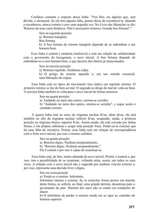 Confúcio comenta a respeito dessa linha: "Yen Hui, eis alguém que, sem
dúvida, o alcançará. Se ele tem alguma falta, jamais deixa de reconhecê-la. Quando
a reconheceu, nunca comete o erro uma segunda vez. No Livro das Mutações se diz:
'Retorno de uma curta distância. Não é necessário remorso. Grande boa fortuna!' "
Seis na segunda posição:
a) Retorno tranqüilo.
Boa fortuna.
b) A boa fortuna do retorno tranqüilo depende de se subordinar a um
homem bom.
Essa linha é central e modesta (maleável) e está em relação de solidariedade
com o governante do hexagrama, o nove inicial. A boa fortuna depende do
subordinar-se a esse homem bom, o que decorre dos fatores já mencionados.
Seis na terceira posição:
a) Retorno repetido. Nenhuma culpa.
b) O perigo do retorno repetido é, em seu sentido essencial,
uma liberação de culpas.
Essa linha está no ápice do movimento Isso indica um repetido retorno. O
primeiro retorno se faz do bem ao mal. O segundo se dirige do mal de volta ao bem.
A terceira linha também se volta para o nove inicial de forma amistosa.
Seis na quarta posição:
a) Andando no meio dos outros, retorna-se sozinho.
b) "Andando no meio dos outros, retorna-se sozinho", e segue assim o
caminho correto.
A quarta linha está no meio do trigrama nuclear K'un; além disso, ela está
também ao alto do trigrama nuclear inferior K'un, ocupando, ainda, a primeira
posição no trigrama básico superior K'un. Assim sendo, ela está cercada por linhas
fracas, é ela própria submissa e ocupa uma posição fraca. Poder-se-ia concluir que
há uma falta de iniciativa. Porém, essa linha está em relação de correspondência
com o forte nove inicial, por isso o retorno solitário.
Seis na quinta posição:
a) Retorno digno. Nenhum arrependimento.
b) "Retorno digno. Nenhum arrependimento."
Ele é central e por isso é capaz de examinar-se.
Essa linha está, de fato, muito afastada do nove inicial. Porém, é central e, por
isso, tem a possibilidade de se examinar, voltando atrás, assim, em todos os seus
erros. A relação com o nove inicial não é sugerida por nenhum vínculo externo e,
por isso, representa uma decisão livre e digna.
Seis na sexta posição:
a) Perde-se o retorno. Infortúnio.
Infortúnio interno e externo. Se os exércitos forem postos em marcha
desta forma, se sofrerá, ao final, uma grande derrota, desastrosa para o
governante do país. Durante dez anos não se estará em condições de
atacar.
b) O infortúnio de perder o retorno reside em se opor ao caminho do
homem superior.
377
 