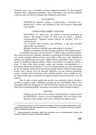 harmonia com o céu, a verdadeira essência original do homem. Os dois trigramas
nucleares, Kên, a Quietude, montanha, e Sun, a Suavidade, vento (árvore), sugerem
a idéia da ação e do desenvolvimento das tendências primordiais.
JULGAMENTO
INOCÊNCIA. Supremo sucesso. A perseverança é favorável. Se o
homem não é correto, terá infortúnio e não será favorável empreender
coisa alguma.
COMENTÁRIO SOBRE A DECISÃO
INOCÊNCIA. O firme vem do exterior e torna-se governante no
interior. Movimento e força. O firme está ao centro e encontra
correspondência. "Supremo sucesso através da correção." Esta é a
vontade do céu.
"Se o homem não é correto, terá infortúnio, e não será favorável
empreender coisa alguma."
Quando a inocência é perdida, para onde poderá ir o homem?
Quando a vontade do céu não o protege, poderá ele fazer alguma coisa?
O elemento firme que vem do exterior é a linha Yang na primeira posição.
Ela vem do céu (Ch'ien). Quando o Receptivo se aproxima do Criativo pela primeira
vez, recebe a primeira linha de Ch'ien e gera Chên, o filho mais velho. Aplicado ao
homem, isso significa que ele recebe o espírito divino, primordial, como seu guia e
mestre. O atributo do trigrama inferior, Chên, é movimento; o do superior, Ch'ien, a
força. A linha firme numa posição central que encontra correspondência é o
governante superior do hexagrama,67
o nove na quinta posição, que está relacionado
ao seis na segunda. Tudo isso leva ao sucesso porque mostra o homem numa relação
correta com o divino, livre de intenções ulteriores, em sua essência primordial.
Assim, o homem está em harmonia com o destino celestial, com a vontade do céu,
do mesmo modo que o movimento do trigrama inferior está em harmonia com o do
superior.
Mas lá onde o estado natural não envolve essa inocência, onde os desejos e
as idéias se agitam, surge o infortúnio, movido por uma necessidade interna. Esse
hexagrama difere do hexagrama P'i, ESTAGNAÇÃO, apenas pelo fato de ter uma
linha forte na primeira posição. Se perdesse sua firmeza, toda a situação mudaria.68
IMAGEM
Embaixo do céu está o trovão: todas as coisas alcançam o estado natural
da INOCÊNCIA. Assim, os reis da antigüidade, ricos em virtude e em
harmonia com o tempo, cultivavam e alimentavam todos os seres.
67
O governante inferior é o nove na primeira posição. Entre duas linhas governantes, a que
ocupa uma posição mais alta representa uma autoridade num escalão hierárquico superior.
(Nota da tradução brasileira.)
68
Esse hexagrama representa idéias que coincidem com as interpretações místicas das
lendas do Paraíso na terra e da Queda do homem.
379
 