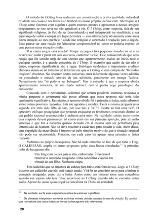 O método do I Ching leva realmente em consideração a oculta qualidade individual
existente nas coisas e nos homens e também no nosso próprio inconsciente. Interroguei o I
Ching como fazemos com alguém a quem estamos prestes a apresentar a nossos amigos:
perguntamos se isso seria ou não agradável a ele. O I Ching, como resposta, fala de seu
significado religioso, do fato de ser desconhecido e mal interpretado na atualidade, e sua
esperança de voltar a ocupar um lugar de honra — essa última parte obviamente como uma
direta menção ao meu prefácio ' ainda não redigido e sobretudo à tradução para o inglês.
Essa parece ser uma reação perfeitamente compreensível tal como se poderia esperar de
uma pessoa numa situação similar.
Mas como surgiu essa reação? Porque eu joguei três pequenas moedas ao ar e as
deixei cair, rodar e parar em cara ou coroa, conforme o caso. Esse curioso fato de que uma
reação que faz sentido surja de uma técnica que, aparentemente, exclui, de início, todo e
qualquer sentido, é a grande conquista do I Ching. O exemplo que acabo de dar não é
único, respostas significativas são a regra. Sinólogos ocidentais e importantes eruditos
chineses deram-se ao trabalho de informar-me que o I Ching é uma coleção de "fórmulas
mágicas" obsoletas. No decorrer destas conversas, meu informante algumas vezes admitiu
ter consultado o oráculo através de um adivinho, geralmente um monge Taoísta.
Naturalmente isto "só poderia ser bobagem". Mas o estranho é que a resposta obtida
aparentemente coincidia, de um modo notável, com o ponto cego psicológico do
consulente.
Concordo com o pensamento ocidental que seriam possíveis inúmeras respostas à
minha pergunta e certamente não posso afirmar que outra resposta não teria sido
igualmente significativa. Entretanto, a resposta obtida foi a primeira e única; nada sabemos
sobre outras possíveis respostas. Esta me agradou e satisfez. Fazer a mesma pergunta uma
segunda vez teria sido falta de tato, por isso não a fiz: "o mestre só fala uma vez". O
opressivo enfoque pedagógico que pretende enquadrar os fenômenos irracionais dentro de
um padrão racional preconcebido é anátema para mim. Na realidade, coisas assim como
essa resposta devem permanecer tal como eram em sua primeira aparição, pois só então
sabemos o que faz a natureza quando deixada em si mesma sem ser perturbada pela
intromissão do homem. Não se deve recorrer a cadáveres para estudar a vida. Além disso,
uma repetição da experiência é impossível pelo simples motivo de que a situação original
não pode ser reconstruída. Portanto, em cada caso há apenas uma primeira e única
resposta.
Voltemos ao próprio hexagrama. Não há nada estranho no fato de que todo o Ting,
O CALDEIRÃO, amplie os temas propostos pelas duas linhas ressaltadas.11
A primeira
linha do hexagrama diz:
Um Ting com os pés para o alto, emborcado. É favorável
remover o conteúdo estagnado. Uma concubina é aceita em
virtude de seu filho. Nenhuma culpa.
Um caldeirão que se encontra de cabeça para baixo está fora de uso. Logo, o I Ching
é como um caldeirão que não está sendo usado. Virá-lo ao contrário serve para eliminar o
conteúdo estagnado, como diz a linha. Assim como um homem toma uma concubina
quando sua esposa não tem filho, recorre-se ao I Ching quando não se encontra outra
saída. Apesar do status quase legal da concubina na China, na realidade
10
Na verdade, eu fiz essa experiência antes de escrever o prefácio.
11
Os chineses interpretam somente as linhas móveis obtidas através do uso do oráculo. Eu concluí
que na maioria dos casos todas as linhas do hexagrama são relevantes.
20
 