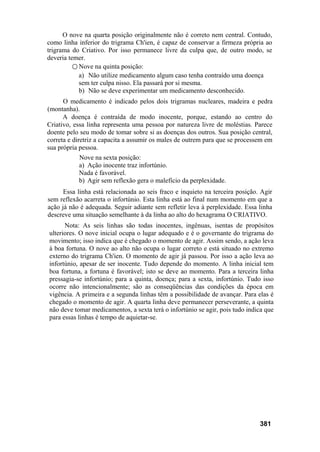 O nove na quarta posição originalmente não é correto nem central. Contudo,
como linha inferior do trigrama Ch'ien, é capaz de conservar a firmeza própria ao
trigrama do Criativo. Por isso permanece livre da culpa que, de outro modo, se
deveria temer.
○ Nove na quinta posição:
a) Não utilize medicamento algum caso tenha contraído uma doença
sem ter culpa nisso. Ela passará por si mesma.
b) Não se deve experimentar um medicamento desconhecido.
O medicamento é indicado pelos dois trigramas nucleares, madeira e pedra
(montanha).
A doença é contraída de modo inocente, porque, estando ao centro do
Criativo, essa linha representa uma pessoa por natureza livre de moléstias. Parece
doente pelo seu modo de tomar sobre si as doenças dos outros. Sua posição central,
correta e diretriz a capacita a assumir os males de outrem para que se processem em
sua própria pessoa.
Nove na sexta posição:
a) Ação inocente traz infortúnio.
Nada é favorável.
b) Agir sem reflexão gera o malefício da perplexidade.
Essa linha está relacionada ao seis fraco e inquieto na terceira posição. Agir
sem reflexão acarreta o infortúnio. Esta linha está ao final num momento em que a
ação já não é adequada. Seguir adiante sem refletir leva à perplexidade. Essa linha
descreve uma situação semelhante à da linha ao alto do hexagrama O CRIATIVO.
Nota: As seis linhas são todas inocentes, ingênuas, isentas de propósitos
ulteriores. O nove inicial ocupa o lugar adequado e é o governante do trigrama do
movimento; isso indica que é chegado o momento de agir. Assim sendo, a ação leva
à boa fortuna. O nove ao alto não ocupa o lugar correto e está situado no extremo
externo do trigrama Ch'ien. O momento de agir já passou. Por isso a ação leva ao
infortúnio, apesar de ser inocente. Tudo depende do momento. A linha inicial tem
boa fortuna, a fortuna é favorável; isto se deve ao momento. Para a terceira linha
pressagia-se infortúnio; para a quinta, doença; para a sexta, infortúnio. Tudo isso
ocorre não intencionalmente; são as conseqüências das condições da época em
vigência. A primeira e a segunda linhas têm a possibilidade de avançar. Para elas é
chegado o momento de agir. A quarta linha deve permanecer perseverante, a quinta
não deve tomar medicamentos, a sexta terá o infortúnio se agir, pois tudo indica que
para essas linhas é tempo de aquietar-se.
381
 