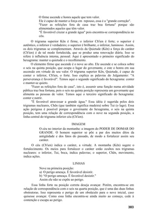 O firme ascende e honra aquele que tem valor.
Ele é capaz de manter a força em repouso, essa é a "grande correção".
"Fazer as refeições fora de casa traz boa fortuna" porque são
alimentados aqueles que têm valor.
"É favorável cruzar a grande água" pois encontra-se correspondência no
céu.
O trigrama superior Kên é firme, o inferior Ch'ien é forte; o superior é
autêntico, o inferior é verdadeiro; o superior é brilhante, o inferior, luminoso. Assim,
os dois trigramas se complementam. Através da Quietude (Kên) a força do caráter
(Ch'ien) é de tal modo fortalecida, que se produz uma renovação diária. Isso se
refere à influência interna, pessoal. Aqui é apresentado o primeiro significado do
hexagrama: manter a quietude e o recolhimento.
O elemento firme que ascende é o nove ao alto. Ele ascende e se coloca sobre
o seis na quinta posição, que ocupa o lugar do governante, e este o honra em sua
ascensão em virtude de seu valor. O trigrama superior Kên, Quietude, é capaz de
conter o inferior, Ch'ien, o forte. Isso explica as palavras do Julgamento: "A
perseverança é favorável". Temos aqui o segundo significado do hexagrama: conter
e manter-se quieto.
"Fazer as refeições fora de casa", isto é, assumir uma função numa atividade
pública traz boa fortuna, pois o seis na quinta posição representa um governante que
alimenta as pessoas de valor. Temos aqui o terceiro significado do hexagrama:
conter e nutrir.
"É favorável atravessar a grande água." Essa idéia é sugerida pelos dois
trigramas nucleares, Chên (que também significa madeira) sobre Tui (o lago). Essa
ação perigosa é possível porque o governante do hexagrama, o seis na quinta
posição, tem uma relação de correspondência com o nove na segunda posição, a
linha central do trigrama inferior céu (Ch'ien).
IMAGEM
O céu no interior da montanha: a imagem do PODER DE DOMAR DO
GRANDE. O homem superior se põe a par dos muitos ditos da
antigüidade e dos fatos do passado, de modo a fortalecer assim seu
caráter.
O céu (Ch'ien) indica o caráter, a virtude. A montanha (Kên) sugere o
fortalecimento. Os meios para fortalecer o caráter estão ocultos nos trigramas
nucleares: o inferior, Tui, boca, indica palavras; o superior, Chên, movimento,
indica ações.
LINHAS
Nove na primeira posição:
a) O perigo ameaça. É favorável desistir.
b) “O perigo ameaça. É favorável desistir."
Assim ele não se expõe ao perigo.
Essa linha forte na posição correta deseja avançar. Porém, encontra-se em
relação de correspondência com o seis na quarta posição, que é uma das duas linhas
obstrutoras. Isso representa o perigo de um obstáculo para o nove inicial, caso
quisesse avançar. Como essa linha encontra-se ainda muito ao começo, cede à
contenção e escapa ao perigo.
383
 