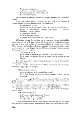 Nove na segunda posição:
a) Os eixos da carroça foram retirados.
b) "Os eixos da carroça foram retirados."
No centro não há culpa.
Ch'ien é redondo, por isso o símbolo da roda. O trigrama nuclear Tui significa
quebrar.
O nove na segunda posição é central e por isso capaz de se controlar. É
contido pelo seis na quinta posição, ao qual está relacionado.
Nove na terceira posição:
a) Um bom cavalo que segue a outros. É favorável ter consciência de
perigo e perseverança. Pratique diariamente a condução
da carroça e a defesa armada.
É favorável ter aonde ir.
b) "É favorável ter aonde ir."
A vontade daquele que está acima é concordante.
Ch'ien é um bom cavalo; essa linha está ao começo do trigrama nuclear Chên,
movimento, por isso a idéia de avançar. Há uma relação de similitude entre essa
linha e o nove na sexta posição, por isso a concordância da vontade entre as duas.
Mas a quarta e a quinta linhas ainda geram separação e perigo, o que se deve ter em
mente. A carroça é sugerida pelo trigrama Ch'ien; as armas, pelo trigrama nuclear
Tui, que significa metal e ruptura.
Seis na quarta posição:
a) A tábua protetora de um novilho. Grande boa fortuna!
b) A grande boa fortuna do seis na quarta posição consiste em ter
alegria.
Essa linha representa os chifres no trigrama nuclear Tui que, de fato, significa
a ovelha e não o gado.
A linha "doma" o nove inicial sem dificuldades, antes mesmo de ele começar
a se tornar perigoso, por isso a alegria.
○ Seis na quinta posição:
a) As presas de um javali castrado. Boa fortuna!
b) A boa fortuna do seis na quinta posição consiste em ser
abençoado.
Uma outra interpretação diz: "A estaca para amarrar um filhote de javali". De
qualquer maneira, o sentido continua sendo o de uma contenção indireta antes que o
perigo aumente.
Um antigo comentário relaciona tanto o javali dessa linha como o novilho da
linha precedente aos ritos dos sacrifícios, por isso a felicidade e a bênção.
A bênção decorre da relação dessa linha com a linha central do trigrama
inferior, o céu.
○ Nove na sexta posição:
a) O caminho do céu é alcançado. Sucesso.
b) "O caminho do céu é alcançado."
A verdade atua no que é grande.
A linha ao alto é honrada como sábia pelo seis na quinta posição. Ela possui
uma relação de similitude com o nove na terceira posição que, entretanto, é a linha
384
 