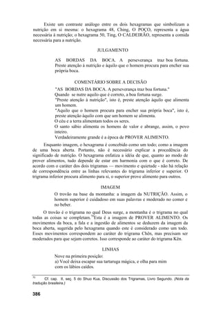 Existe um contraste análogo entre os dois hexagramas que simbolizam a
nutrição em si mesma: o hexagrama 48, Ching, O POÇO, representa a água
necessária à nutrição; o hexagrama 50, Ting, O CALDEIRÃO, representa a comida
necessária para a nutrição.
JULGAMENTO
AS BORDAS DA BOCA. A perseverança traz boa fortuna.
Preste atenção à nutrição e àquilo que o homem procura para encher sua
própria boca.
COMENTÁRIO SOBRE A DECISÃO
"AS BORDAS DA BOCA. A perseverança traz boa fortuna."
Quando se nutre aquilo que é correto, a boa fortuna surge.
"Preste atenção à nutrição", isto é, preste atenção àquilo que alimenta
um homem.
"Aquilo que o homem procura para encher sua própria boca", isto é,
preste atenção àquilo com que um homem se alimenta.
O céu e a terra alimentam todos os seres.
O santo sábio alimenta os homens de valor e abrange, assim, o povo
inteiro.
Verdadeiramente grande é a época de PROVER ALIMENTO.
Enquanto imagem, o hexagrama é concebido como um todo; como a imagem
de uma boca aberta. Portanto, não é necessário explicar a procedência do
significado de nutrição. O hexagrama enfatiza a idéia de que, quanto ao modo de
prover alimentos, tudo depende de estar em harmonia com o que é correto. De
acordo com o caráter dos dois trigramas — movimento e quietude - não há relação
de correspondência entre as linhas relevantes do trigrama inferior e superior. O
trigrama inferior procura alimento para si, o superior prove alimento para outros.
IMAGEM
O trovão na base da montanha: a imagem da NUTRIÇÃO. Assim, o
homem superior é cuidadoso em suas palavras e moderado no comer e
no beber.
O trovão é o trigrama no qual Deus surge, a montanha é o trigrama no qual
todas as coisas se completam.70
Esta é a imagem de PROVER ALIMENTO. Os
movimentos da boca, a fala e a ingestão de alimentos se deduzem da imagem da
boca aberta, sugerida pelo hexagrama quando este é considerado como um todo.
Esses movimentos correspondem ao caráter do trigrama Chên, mas precisam ser
moderados para que sejam corretos. Isso corresponde ao caráter do trigrama Kên.
LINHAS
Nove na primeira posição:
a) Você deixa escapar sua tartaruga mágica, e olha para mim
com os lábios caídos.
70
Cf. cap. II, seç. 5 do Shuo Kua, Discussão dos Trigramas, Livro Segundo. (Nota da
tradução brasileira.)
386
 