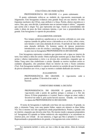 COLETÂNEA DE INDICAÇÕES
PREPONDERÂNCIA DO GRANDE é o ponto culminante.
O ponto culminante refere-se ao símbolo da viga-mestra mencionada no
Julgamento. Este hexagrama evidencia uma grande força em seu interior. Os dois
trigramas nucleares são Ch'ien, cujo atributo é a força. Porém, abaixo encontra-se o
suave, Sun, que, sem dúvida, é penetrante mas ao mesmo tempo é etéreo,71
enquanto
que acima está o alegre Tui, que representa um lago. Assim as extremidades não
estão à altura do peso da forte estrutura interna, e por isso a preponderância do
grande. Este hexagrama é o oposto do precedente.
JULGAMENTOS ANEXOS
Nos tempos primitivos sepultavam-se os mortos cobrindo-os com uma
espessa camada de galhos secos e deixando-os ao ar livre, sobre a terra,
sem túmulo e sem uma alameda de árvores. O período de luto não tinha
uma duração definida. Os homens santos de épocas posteriores
introduziram o uso de caixões e sarcófagos. Provavelmente inspiraram-
se para isso no hexagrama PREPONDERÂNCIA DO GRANDE.
Este hexagrama representa a madeira que penetrou sob a água no interior da
terra. Isso indica a idéia do caixão. Outra explicação sustenta que as duas linhas Yin
acima e abaixo representam a terra e as árvores dos cemitérios, enquanto que as
linhas Yang entre elas simbolizam o caixão. Quando os mortos recebem assim os
cuidados adequados, eles penetram (Sun) no interior da terra e ficam contentes
(Tui). Este hexagrama também é o oposto do anterior no sentido de que lá tratava-se
de prover alimentos aos vivos, e aqui se mostra o cuidado dedicado aos mortos.
JULGAMENTO
PREPONDERÂNCIA DO GRANDE. A viga-mestra cede a
ponto de quebrar. É favorável ter onde ir.
Sucesso.
COMENTÁRIO SOBRE A DECISÃO
PREPONDERÂNCIA DO GRANDE. O grande prepondera. A
viga-mestra cede a ponto de quebrar porque o começo e o fim são
fracos. O firme prepondera e é central. Suave e alegre ao atuar; então é
favorável ter onde ir, pois assim haverá sucesso. Grande, em verdade,
é a época da PREPONDERÂNCIA DO GRANDE.
O nome do hexagrama é explicado com base em sua estrutura. O grande, ou
seja, o elemento Yang, com suas quatro linhas, supera em número as duas linhas
Yin. Em si mesmo isso não significaria ainda preponderância. Porém, o grande está
no interior, enquanto que deveria estar fora. Do mesmo modo o pequeno prepondera
(cf. hexagrama 62) quando as linhas maleáveis são majoritárias e se encontram no
exterior pois, em virtude de sua natureza, o lugar que lhes é próprio é o interior.
Representando a preponderância do grande, o hexagrama tem como símbolo a
71
Sun representa também o vento; por isso a idéia de algo etéreo. (Nota da tradução
brasileira.)
389
 