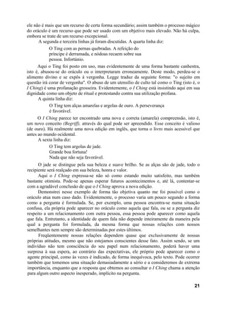 ele não é mais que um recurso de certa forma secundário; assim também o processo mágico
do oráculo é um recurso que pode ser usado com um objetivo mais elevado. Não há culpa,
embora se trate de um recurso excepcional.
A segunda e terceira linhas já foram discutidas. A quarta linha diz:
O Ting com as pernas quebradas. A refeição do
príncipe é derramada, e nódoas recaem sobre sua
pessoa. Infortúnio.
Aqui o Ting foi posto em uso, mas evidentemente de uma forma bastante canhestra,
isto é, abusou-se do oráculo ou o interpretaram erroneamente. Deste modo, perdeu-se o
alimento divino e se expôs à vergonha. Legge traduz da seguinte forma: "o sujeito em
questão irá corar de vergonha". O abuso de um utensílio de culto tal como o Ting (isto é, o
I Ching) é uma profanação grosseira. Evidentemente, o I Ching está insistindo aqui em sua
dignidade como um objeto de ritual e protestando contra sua utilização profana.
A quinta linha diz:
O Ting tem alças amarelas e argolas de ouro. A perseverança
é favorável.
O I Ching parece ter encontrado uma nova e correta (amarela) compreensão, isto é,
um novo conceito (Begriff), através do qual pode ser apreendido. Esse conceito é valioso
(de ouro). Há realmente uma nova edição em inglês, que torna o livro mais acessível que
antes ao mundo ocidental.
A sexta linha diz:
O Ting tem argolas de jade.
Grande boa fortuna!
Nada que não seja favorável.
O jade se distingue pela sua beleza e suave brilho. Se as alças são de jade, todo o
recipiente será realçado em sua beleza, honra e valor.
Aqui o I Ching expressa-se não só como estando muito satisfeito, mas também
bastante otimista. Pode-se apenas esperar futuros acontecimentos e, até lá, contentar-se
com a agradável conclusão de que o I Ching aprova a nova edição.
Demonstrei nesse exemplo de forma tão objetiva quanto me foi possível como o
oráculo atua num caso dado. Evidentemente, o processo varia um pouco segundo a forma
como a pergunta é formulada. Se, por exemplo, uma pessoa encontra-se numa situação
confusa, ela própria pode aparecer no oráculo como aquela que fala, ou se a pergunta diz
respeito a um relacionamento com outra pessoa, essa pessoa pode aparecer como aquela
que fala. Entretanto, a identidade de quem fala não depende inteiramente da maneira pela
qual a pergunta foi formulada, da mesma forma que nossas relações com nossos
semelhantes nem sempre são determinadas por estes últimos.
Freqüentemente nossas relações dependem quase que exclusivamente de nossas
próprias atitudes, mesmo que não estejamos conscientes desse fato. Assim sendo, se um
indivíduo não tem consciência do seu papel num relacionamento, poderá haver uma
surpresa à sua espera, ao contrário das expectativas, ele próprio pode aparecer como o
agente principal, como às vezes é indicado, de forma inequívoca, pelo texto. Pode ocorrer
também que tomemos uma situação demasiadamente a sério e a consideremos de extrema
importância, enquanto que a resposta que obtemos ao consultar o I Ching chama a atenção
para algum outro aspecto inesperado, implícito na pergunta.
21
 