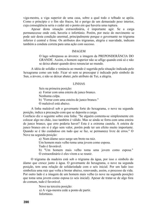 viga-mestra, a viga superior de uma casa, sobre a qual todo o telhado se apóia.
Como o princípio e o fim são fracos, há o perigo de um demasiado peso interior,
cuja conseqüência seria o ceder até o ponto em que haveria uma ruptura.
Apesar desta situação extraordinária, é importante agir. Se a carga
permanecesse onde está, haveria o infortúnio. Porém, por meio do movimento se
pode sair desta condição anormal, principalmente porque o governante no trigrama
inferior é central e firme. Os atributos dos trigramas, alegria e suavidade, indicam
também a conduta correta para uma ação com sucesso.
IMAGEM
O lago sobrepassa as árvores: a imagem da PREPONDERÂNCIA DO
GRANDE. Assim, o homem superior não se aflige quando está só e não
se deixa abater quando deve renunciar ao mundo.
A idéia de solidão e renúncia ao mundo é sugerida pela situação indicada pelo
hexagrama como um todo. Ficar só sem se preocupar é indicado pelo símbolo de
Sun, a árvore, e não se deixar abater, pelo atributo de Tui, a alegria.
LINHAS
Seis na primeira posição:
a) Forrar com uma esteira de junco branco.
Nenhuma culpa.
b) "Forrar com uma esteira de junco branco."
O maleável está abaixo.
A linha maleável sob o governante forte do hexagrama, o nove na segunda
posição, indica a precaução com que se deposita a carga.
Confúcio diz o seguinte sobre esta linha: "Se alguém contenta-se simplesmente em
colocar algo no chão, isso também é válido. Mas se ainda se forra com uma esteira
de junco branco, que erro poderia haver? Esta é a extrema cautela. A esteira de
junco branco em si é algo sem valor, porém pode ter um efeito muito importante.
Quando se é tão cuidadoso em tudo que se faz, se permanece livre de erros." O
Nove na segunda posição:
a) Num álamo seco surge um broto na raiz.
Um homem mais velho toma uma jovem como esposa.
Tudo é favorável.
b) "Um homem mais velho toma uma jovem como esposa."
O extraordinário é eles virem a se reunir.
O trigrama da madeira está sob o trigrama da água, por isso o símbolo do
álamo que cresce junto à água. O governante do hexagrama, o nove na segunda
posição, tem uma relação de solidariedade com o seis inicial. Por um lado isso
simboliza uma raiz que volta a brotar abaixo, renovando, assim, o processo da vida.
Por outro lado é a imagem de um homem mais velho (o nove na segunda posição)
que toma uma jovem como esposa (o seis inicial). Apesar de tratar-se de algo fora
do comum, tudo é favorável.
Nove na terceira posição:
a) A viga-mestra cede a ponto de partir.
Infortúnio.
390
 