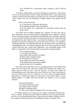 b) O infortúnio de a viga-mestra ceder e quebrar se deve à falta de
apoio.
A terceira e quarta linhas, ao meio do hexagrama, representam a viga-mestra.
O nove na terceira posição é firme e ocupa uma posição firme, o que resulta numa
firmeza excessiva para uma época de exceção, por isso a ameaça do infortúnio de
ceder e partir. Pois com sua obstinação o homem destrói o que poderia dar-lhe
apoio.
○ Nove na quarta posição:
a) A viga-mestra é sustentada. Boa fortuna.
Se há segundas intenções isso é humilhante.
b) A boa fortuna de a viga-mestra ser sustentada consiste nela não
ceder e partir.
Esta linha está em melhor condição que a anterior. Ela não cede, não se
parte. Enquanto o nove na terceira posição é demasiado forte e inquieto, a firmeza
do nove na quarta posição é atenuada pela maleabilidade da sua posição. Enquanto
o nove na terceira posição está exposto ao perigo de partir por ser a linha mais alta
do trigrama Sun, que é aberto abaixo, o que significa fraqueza, o nove na quarta
posição está na base do trigrama Tui, que é aberto acima. Por isso a sua segurança.
"Segundas intenções" são sugeridas pelo fato de esta linha manter uma relação de
correspondência com o seis inicial; entretanto não se deve tirar conclusões somente
a partir deste fato, pois o ponto mais importante a ser considerado quanto a esta
linha é a sua posição como ministro ligado ao governante na quinta posição.
Nove na quinta posição:
a) Um álamo seco floresce.
Uma mulher idosa encontra um marido.
Nenhuma culpa. Nenhum elogio.
b) "Um álamo seco floresce."
Como poderia isso durar muito tempo?
"Uma mulher idosa encontra um marido."
Apesar de tudo, isso é vergonhoso.
Essa linha está em oposição ao nove na segunda posição. Lá um homem mais
velho casa com uma jovem. Aqui uma mulher idosa encontra um marido. Lá o
álamo gera um broto na raiz. Aqui ele floresce. Lá havia uma relação de
correspondência com a linha abaixo, por isso o brotar na raiz. Aqui a associação se
faz com a linha acima, por isso o florescer. Lá o nove forte na segunda posição
representava o homem que desposava uma jovem (o seis inicial). Aqui o seis na
última posição é a mulher idosa que encontra um marido (o nove na quinta
posição).
Seis na sexta posição:
a) É preciso atravessar a água.
Esta chega a cobrir a cabeça.
Infortúnio. Nenhuma culpa.
b) Não se deve culpar o infortúnio de ter de cruzar a água.
O trigrama superior Tui é o lago, por isso a água. Os trigramas nucleares são
Ch'ien, a cabeça. O trigrama nuclear superior termina no nove na quinta posição;
por isso o seis na última posição mostra a água acima da cabeça. Entretanto, não se
deve culpar este infortúnio, pois ele é resultante do tempo e a intenção é boa.
391
 