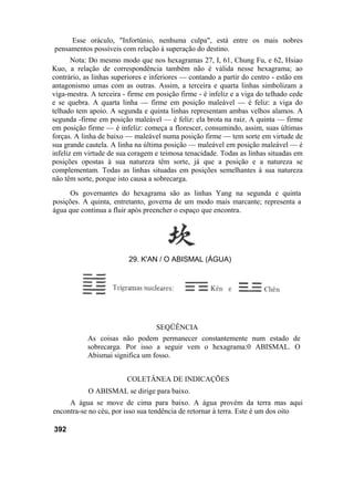 Esse oráculo, "Infortúnio, nenhuma culpa", está entre os mais nobres
pensamentos possíveis com relação à superação do destino.
Nota: Do mesmo modo que nos hexagramas 27, I, 61, Chung Fu, e 62, Hsiao
Kuo, a relação de correspondência também não é válida nesse hexagrama; ao
contrário, as linhas superiores e inferiores — contando a partir do centro - estão em
antagonismo umas com as outras. Assim, a terceira e quarta linhas simbolizam a
viga-mestra. A terceira - firme em posição firme - é infeliz e a viga do telhado cede
e se quebra. A quarta linha — firme em posição maleável — é feliz: a viga do
telhado tem apoio. A segunda e quinta linhas representam ambas velhos alamos. A
segunda -firme em posição maleável — é feliz: ela brota na raiz. A quinta — firme
em posição firme — é infeliz: começa a florescer, consumindo, assim, suas últimas
forças. A linha de baixo — maleável numa posição firme — tem sorte em virtude de
sua grande cautela. A linha na última posição — maleável em posição maleável — é
infeliz em virtude de sua coragem e teimosa tenacidade. Todas as linhas situadas em
posições opostas à sua natureza têm sorte, já que a posição e a natureza se
complementam. Todas as linhas situadas em posições semelhantes à sua natureza
não têm sorte, porque isto causa a sobrecarga.
Os governantes do hexagrama são as linhas Yang na segunda e quinta
posições. A quinta, entretanto, governa de um modo mais marcante; representa a
água que continua a fluir após preencher o espaço que encontra.
SEQÜÊNCIA
As coisas não podem permanecer constantemente num estado de
sobrecarga. Por isso a seguir vem o hexagrama:0 ABISMAL. O
Abismai significa um fosso.
COLETÂNEA DE INDICAÇÕES
O ABISMAL se dirige para baixo.
A água se move de cima para baixo. A água provém da terra mas aqui
encontra-se no céu, por isso sua tendência de retornar à terra. Este é um dos oito
392
29. K'AN / O ABISMAL (ÁGUA)
 
