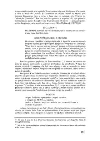 hexagramas formados pela repetição de um mesmo trigrama. O trigrama K'an possui
a linha do meio do Criativo. Na seqüência da Ordem Interna do Mundo este
trigrama deslocou-se para o norte, o lugar que era ocupado pelo Criativo na
Ordenação Primordial.72
Por isso, este hexagrama e o seguinte - Li, que possui a
mesma relação com o Receptivo que K'an tem com o Criativo — aparecem juntos
no fim da primeira parte, a qual começara com o CRIATIVO e o RECEPTIVO.
JULGAMENTO
O ABISMAL repetido. Se você é sincero, terá o sucesso em seu coração
e tudo o que fizer terá êxito.
COMENTÁRIO SOBRE A DECISÃO
O Abismai repetido é o perigo duplicado. A água flui e não se acumula
em parte alguma; passa por lugares perigosos e não perde sua confiança.
"Você terá o sucesso em seu coração" porque os firmes constituem o
centro; "tudo o que fizer terá êxito", pois o avanço traz realizações. O
perigo do céu consiste em não se poder escalar até ele. O perigo da terra
são as montanhas e rios, as colinas e alturas. Os reis e príncipes usam os
perigos para proteger seus reinos. Os efeitos da época do perigo são
verdadeiramente grandes.
Este hexagrama é explicado de duas maneiras: 1) o homem encontra-se no
meio do perigo, assim como a água nas profundezas de um abismo. A água lhe
mostra como deve proceder: ela flui para adiante e não se acumula em parte
alguma; mesmo nos trechos perigosos ela não perde sua confiança. Deste modo o
perigo é superado.
O trigrama K'an simboliza também o coração. No coração, a essência divina
encontra-se aprisionada no interior das propensões e tendências naturais, correndo,
assim, o perigo de submergir nos desejos e paixões. Nesse caso também a superação
do perigo consiste em manter-se firmemente ligado às suas tendências inatas ao
bem. Isso está indicado pelo fato de as linhas firmes formarem o centro dos
trigramas.73
Com isso, a ação resulta no bem. 2) O perigo serve como medida de
precaução defensiva para o céu, a terra e o príncipe, porém nunca é um fim em si
mesmo e por isso se diz: "os efeitos da época do perigo são grandes".
IMAGEM
A água flui ininterruptamente e chega à sua meta:
a imagem do ABISMAL repetido.
Assim, o homem superior caminha em constante virtude e
exerce o magistério.
A água é constante em seu fluir. Assim, o homem superior é constante em sua
virtude, tal como a linha firme no meio do abismo. E do mesmo modo que a água
continua sempre a fluir, ele aplica o exercício e a repetição na tarefa de ensinar.
72
Cf. cap. II, seç. 3 e 5 do Shuo Kua, Discussão dos Trigramas, Livro Segundo. (Nota da
tradução brasileira.)
73
Isto é, dos trigramas básicos, pois as linhas centrais dos trigramas nucleares são maleáveis
e não firmes. (Idem.)
393
 