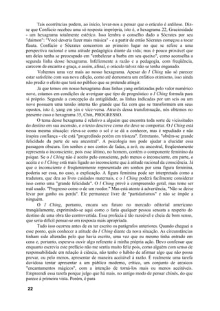 Tais ocorrências podem, ao início, levar-nos a pensar que o oráculo é ardiloso. Diz-
se que Confúcio recebeu uma só resposta imprópria, isto é, o hexagrama 22, Graciosidade
- um hexagrama totalmente estético. Isso lembra o conselho dado a Sócrates por seu
"daimon": "Você deveria fazer mais música" - e a partir de então Sócrates começou a tocar
flauta. Confúcio e Sócrates concorrem ao primeiro lugar no que se refere a uma
perspectiva racional e uma atitude pedagógica diante da vida; mas é pouco provável que
um deles tenha se preocupado em "embelezar a barba em seu queixo", como aconselha a
segunda linha desse hexagrama. Infelizmente a razão e a pedagogia, com freqüência,
carecem de encanto e graça, e assim, afinal, o oráculo talvez não se tenha enganado.
Voltemos uma vez mais ao nosso hexagrama. Apesar do I Ching não só parecer
estar satisfeito com sua nova edição, como até demonstra um enfático otimismo, isso ainda
não prediz o efeito que terá no público que se pretende atingir.
Já que temos em nosso hexagrama duas linhas yang enfatizadas pelo valor numérico
nove, estamos em condições de averiguar que tipo de prognóstico o I Ching formula para
si próprio. Segundo a concepção da antigüidade, as linhas indicadas por um seis ou um
nove possuem uma tensão interna tão grande que faz com que se transformem em seus
opostos, isto é, yang em yin e vice-versa. Através dessa transformação, nós obtemos no
presente caso o hexagrama 35, Chin, PROGRESSO.
O tema desse hexagrama é relativo a alguém que encontra toda sorte de vicissitudes
do destino em sua ascensão, e o texto descreve como ele deve se comportar. O I Ching está
nessa mesma situação: eleva-se como o sol e se dá a conhecer, mas é repudiado e não
inspira confiança - ele está "progredindo porém em tristeza". Entretanto, "obtém-se grande
felicidade da parte de seu ancestral". A psicologia nos pode ajudar a elucidar essa
passagem obscura. Em sonhos e nos contos de fadas, a avó, ou ancestral, freqüentemente
representa o inconsciente, pois esse último, no homem, contém o componente feminino da
psique. Se o I Ching não é aceito pelo consciente, pelo menos o inconsciente, em parte, o
aceita e o I Ching está mais ligado ao inconsciente que à atitude racional da consciência. Já
que o inconsciente é freqüentemente representado em sonhos por uma figura feminina,
poderia ser essa, no caso, a explicação. A figura feminina pode ser interpretada como a
tradutora, que deu ao livro cuidados maternais, e o I Ching poderá facilmente considerar
isso como uma "grande felicidade". O I Ching prevê a compreensão geral, mas teme ser
mal usado. "Progresso como o de um roedor." Mas está atento à advertência, "Não se deixe
levar por ganho ou perda". Ele permanece livre de "partidarismos" e não se impõe a
ninguém.
O I Ching, portanto, encara seu futuro no mercado editorial americano
tranqüilamente, exprimindo-se aqui como o faria qualquer pessoa sensata a respeito do
destino de uma obra tão controvertida. Essa profecia é tão razoável e cheia de bom senso,
que seria difícil pensar-se em resposta mais apropriada.
Tudo isso ocorreu antes de eu ter escrito os parágrafos anteriores. Quando cheguei a
esse ponto, quis conhecer a atitude do I Ching diante da nova situação. As circunstâncias
tinham sido alteradas pelo que havia escrito, uma vez que eu mesmo tinha entrado em
cena e, portanto, esperava ouvir algo referente à minha própria ação. Devo confessar que
enquanto escrevia este prefácio não me sentia muito feliz pois, como alguém com senso de
responsabilidade em relação à ciência, não tenho o hábito de afirmar algo que não possa
provar, ou pelo menos, apresentar de maneira aceitável à razão. É realmente uma tarefa
duvidosa tentar apresentar a um público moderno, crítico, um conjunto de arcaicos
"encantamentos mágicos", com a intenção de torná-los mais ou menos aceitáveis.
Empreendi essa tarefa porque julgo que há mais, no antigo modo de pensar chinês, do que
parece à primeira vista. Porém, é para
22
 