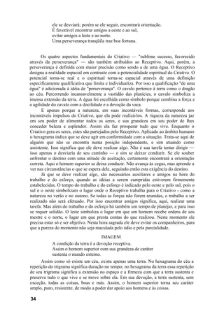 ele se desviará; porém se ele seguir, encontrará orientação.
É favorável encontrar amigos a oeste e ao sul,
evitar amigos a leste e ao norte.
Uma perseverança tranqüila traz boa fortuna.
Os quatro aspectos fundamentais do Criativo — "sublime sucesso, favorecido
através da perseverança" — são também atribuídos ao Receptivo. Aqui, porém, a
perseverança é definida com maior precisão como sendo a de uma égua. O Receptivo
designa a realidade espacial em contraste com a potencialidade espiritual do Criativo. O
potencial torna-se real e o espiritual torna-se espacial através de uma definição
especificamente qualificativa que limita e individualiza. Por isso a qualificação "de uma
égua" é adicionada à idéia de "perseverança". O cavalo pertence à terra como o dragão
ao céu. Percorrendo incansavelmente a vastidão das planícies, o cavalo simboliza a
imensa extensão da terra. A égua foi escolhida como símbolo porque combina a força e
a agilidade do cavalo com a docilidade e a devoção da vaca.
E apenas porque a natureza, em suas incontáveis formas, corresponde aos
incontáveis impulsos do Criativo, que ela pode realizá-los. A riqueza da natureza jaz
em seu poder de alimentar todos os seres, e sua grandeza em seu poder de lhes
conceder beleza e esplendor. Assim ela faz prosperar tudo que vive. Enquanto o
Criativo gera os seres, estes são partejados pelo Receptivo. Aplicado ao âmbito humano
o hexagrama indica que se deve agir em conformidade com a situação. Trata-se aqui de
alguém que não se encontra numa posição independente, e sim atuando como
assistente. Isso significa que ele deve realizar algo. Não é sua tarefa tentar dirigir —
isso apenas o desviaria de seu caminho — e sim se deixar conduzir. Se ele souber
enfrentar o destino com uma atitude de aceitação, certamente encontrará a orientação
correta. Aqui o homem superior se deixa conduzir. Não avança às cegas, mas aprende a
ver nas circunstâncias o que se espera dele, seguindo então esta exigência do destino.
Já que se deve realizar algo, são necessários auxiliares e amigos na hora do
trabalho e do esforço, quando as idéias a serem cumpridas estiverem firmemente
estabelecidas. O tempo do trabalho e do esforço é indicado pelo oeste e pelo sul, pois o
sul e o oeste simbolizam o lugar onde o Receptivo trabalha para o Criativo - como a
natureza no verão e no outono. Se todas as forças não forem reunidas, o trabalho a ser
realizado não será efetuado. Por isso encontrar amigos significa, aqui, realizar uma
tarefa. Mas além do trabalho e do esforço há também um tempo de planejar, e para isso
se requer solidão. O leste simboliza o lugar em que um homem recebe ordens de seu
mestre e o norte, o lugar em que presta contas do que realizou. Neste momento ele
precisa estar só e ser objetivo. Nesta hora sagrada ele deve evitar os companheiros, para
que a pureza do momento não seja maculada pelo ódio e pela parcialidade.
IMAGEM
A condição da terra é a devoção receptiva.
Assim o homem superior com sua grandeza de caráter
sustenta o mundo externo.
Assim como só existe um céu, existe apenas uma terra. No hexagrama do céu a
repetição do trigrama significa duração no tempo; no hexagrama da terra essa repetição
de seu trigrama significa a extensão no espaço e a firmeza com que a terra sustenta e
preserva tudo o que vive e se move sobre ela. Em sua devoção, a terra sustenta, sem
exceção, todas as coisas, boas e más. Assim, o homem superior torna seu caráter
amplo, puro, resistente, de modo a poder dar apoio aos homens e às coisas.
34
 