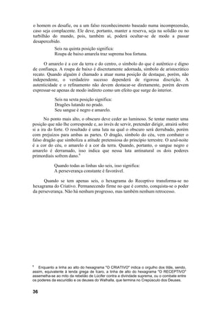 o homem os desafie, ou a um falso reconhecimento baseado numa incompreensão,
caso seja complacente. Ele deve, portanto, manter a reserva, seja na solidão ou no
turbilhão do mundo, pois, também aí, poderá ocultar-se de modo a passar
desapercebido.
Seis na quinta posição significa:
Roupa de baixo amarela traz suprema boa fortuna.
O amarelo é a cor da terra e do centro, o símbolo do que é autêntico e digno
de confiança. A roupa de baixo é discretamente adornada, símbolo de aristocrático
recato. Quando alguém é chamado a atuar numa posição de destaque, porém, não
independente, o verdadeiro sucesso dependerá de rigorosa discrição. A
autenticidade e o refinamento não devem destacar-se diretamente, porém devem
expressar-se apenas de modo indireto como um efeito que surge do interior.
Seis na sexta posição significa:
Dragões lutando no prado.
Seu sangue é negro e amarelo.
No ponto mais alto, o obscuro deve ceder ao luminoso. Se tentar manter uma
posição que não lhe corresponde e, ao invés de servir, pretender dirigir, atrairá sobre
si a ira do forte. O resultado é uma luta na qual o obscuro será derrubado, porém
com prejuízos para ambas as partes. O dragão, símbolo do céu, vem combater o
falso dragão que simboliza a atitude pretensiosa do princípio terrestre. O azul-noite
é a cor do céu, o amarelo é a cor da terra. Quando, portanto, o sangue negro e
amarelo é derramado, isso indica que nessa luta antinatural os dois poderes
primordiais sofrem dano.6
Quando todas as linhas são seis, isso significa:
A perseverança constante é favorável.
Quando se tem apenas seis, o hexagrama do Receptivo transforma-se no
hexagrama do Criativo. Permanecendo firme no que é correto, conquista-se o poder
da perseverança. Não há nenhum progresso, mas também nenhum retrocesso.
6
Enquanto a linha ao alto do hexagrama "O CRIATIVO" indica o orgulho dos titãs, sendo,
assim, equivalente à lenda grega de Ícaro, a linha de alto do hexagrama "O RECEPTIVO"
assemelha-se ao mito da rebelião de Lúcifer contra a divindade suprema, ou o combate entre
os poderes da escuridão e os deuses do Walhalla, que termina no Crepúsculo dos Deuses.
36
 