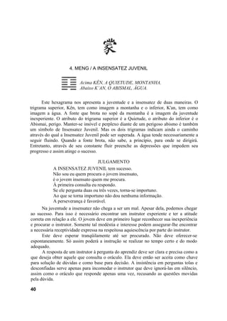 4. MENG / A INSENSATEZ JUVENIL
Acima KÊN, A QUIETUDE, MONTANHA.
Abaixo K’AN, O ABISMAL, ÁGUA.
Este hexagrama nos apresenta a juventude e a insensatez de duas maneiras. O
trigrama superior, Kên, tem como imagem a montanha e o inferior, K'an, tem como
imagem a água. A fonte que brota no sopé da montanha é a imagem da juventude
inexperiente. O atributo do trigrama superior é a Quietude, o atributo do inferior é o
Abismai, perigo. Manter-se imóvel e perplexo diante de um perigoso abismo é também
um símbolo de Insensatez Juvenil. Mas os dois trigramas indicam ainda o caminho
através do qual a Insensatez Juvenil pode ser superada. A água tende necessariamente a
seguir fluindo. Quando a fonte brota, não sabe, a princípio, para onde se dirigirá.
Entretanto, através de seu constante fluir preenche as depressões que impedem seu
progresso e assim atinge o sucesso.
JULGAMENTO
A INSENSATEZ JUVENIL tem sucesso.
Não sou eu quem procura o jovem insensato,
é o jovem insensato quem me procura.
À primeira consulta eu respondo.
Se ele pergunta duas ou três vezes, torna-se importuno.
Ao que se torna importuno não dou nenhuma informação.
A perseverança é favorável.
Na juventude a insensatez não chega a ser um mal. Apesar dela, podemos chegar
ao sucesso. Para isso é necessário encontrar um instrutor experiente e ter a atitude
correta em relação a ele. O jovem deve em primeiro lugar reconhecer sua inexperiência
e procurar o instrutor. Somente tal modéstia e interesse podem assegurar-lhe encontrar
a necessária receptividade expressa na respeitosa aquiescência por parte do instrutor.
Este deve esperar tranqüilamente até ser procurado. Não deve oferecer-se
espontaneamente. Só assim poderá a instrução se realizar no tempo certo e do modo
adequado.
A resposta de um instrutor à pergunta do aprendiz deve ser clara e precisa como a
que deseja obter aquele que consulta o oráculo. Ela deve então ser aceita como chave
para solução de dúvidas e como base para decisão. A insistência em perguntas tolas e
desconfiadas serve apenas para incomodar o instrutor que deve ignorá-las em silêncio,
assim como o oráculo que responde apenas uma vez, recusando as questões movidas
pela dúvida.
40
 