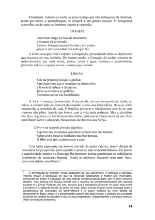 Finalmente, valendo-se ainda da perseverança que não enfraquece até dominar,
ponto por ponto, a aprendizagem, se chegará a um grande sucesso. O hexagrama
aconselha, então, tanto ao instrutor quanto ao aprendiz.
IMAGEM
Uma fonte surge na base da montanha:
a imagem da juventude.
Assim o homem superior fortalece seu caráter
graças à meticulosidade em tudo que faz.
A fonte consegue fluir e superar a estagnação, preenchendo todas as depressões
que encontra em seu caminho. Do mesmo modo, a formação do caráter consiste na
meticulosidade que nada omite, porém, como a água, contínua e gradualmente
preenche todos os espaços vazios e assim segue adiante.
LINHAS
Seis na primeira posição significa:
Para fazer com que o insensato se desenvolva
é favorável aplicar a disciplina.
Deve-se remover os grilhões.
Continuar assim traz humilhação.
A lei é o começo da educação. A juventude, em sua inexperiência, tende, ao
início, a encarar tudo de maneira descuidada, como uma brincadeira. Deve-se então
mostrar-lhe a seriedade da vida. É benéfico procurar o autodomínio através de uma
rigorosa disciplina. Aquele que brinca com a vida nada realizará. Mas a disciplina
não deve degenerar em um treinamento militar, pois com o tempo isso teria um efeito
humilhante sobre o educando, bloqueando até mesmo suas forças.
○ Nove na segunda posição significa:
Suportar aos insensatos com benevolência traz boa fortuna.
Saber como tratar as mulheres traz boa fortuna.
O filho está apto a administrar a casa.
Essa linha representa um homem privado de poder externo, porém dotado da
necessária força espiritual para suportar o peso de suas responsabilidades. Ele possui
a superioridade interior e a força que lhe permitem tolerar gentilmente as deficiências
decorrentes da insensatez humana. Frente às mulheres enquanto sexo mais fraco,
cabe uma atitude semelhante.9
9
A formulação de Wilhelm, nessa passagem de seu comentário, é ambígua e perigosa.
Poderia induzir à conclusão de que se estivesse associando a mulher aos insensatos,
concluindo-se assim a indicação de uma atitude condescendente para com o sexo feminino
também. Isso entraria em choque frontal com a doutrina da complementaridade dos opostos
exposta no I Ching. Pode-se, por isso, concluir que é necessário procurar um outro nexo entre
a primeira e a segunda frases do texto da linha. Esse vínculo estaria numa analogia entre a
característica de suavidade da benevolência e a suave cortesia de uma atitude de
cavalheirismo. Esse, então, é o denominador comum das duas frases; o atributo de suavidade
existente em ambas as atitudes e não os seus respectivos, independentes e diversos motivos.
(Nota da tradução brasileira.)
41
 