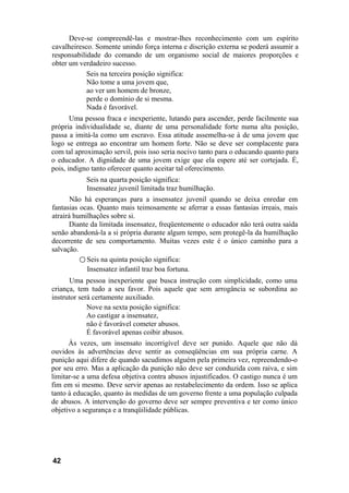 Deve-se compreendê-las e mostrar-lhes reconhecimento com um espírito
cavalheiresco. Somente unindo força interna e discrição externa se poderá assumir a
responsabilidade do comando de um organismo social de maiores proporções e
obter um verdadeiro sucesso.
Seis na terceira posição significa:
Não tome a uma jovem que,
ao ver um homem de bronze,
perde o domínio de si mesma.
Nada é favorável.
Uma pessoa fraca e inexperiente, lutando para ascender, perde facilmente sua
própria individualidade se, diante de uma personalidade forte numa alta posição,
passa a imitá-la como um escravo. Essa atitude assemelha-se à de uma jovem que
logo se entrega ao encontrar um homem forte. Não se deve ser complacente para
com tal aproximação servil, pois isso seria nocivo tanto para o educando quanto para
o educador. A dignidade de uma jovem exige que ela espere até ser cortejada. É,
pois, indigno tanto oferecer quanto aceitar tal oferecimento.
Seis na quarta posição significa:
Insensatez juvenil limitada traz humilhação.
Não há esperanças para a insensatez juvenil quando se deixa enredar em
fantasias ocas. Quanto mais teimosamente se aferrar a essas fantasias irreais, mais
atrairá humilhações sobre si.
Diante da limitada insensatez, freqüentemente o educador não terá outra saída
senão abandoná-la a si própria durante algum tempo, sem protegê-la da humilhação
decorrente de seu comportamento. Muitas vezes este é o único caminho para a
salvação.
○ Seis na quinta posição significa:
Insensatez infantil traz boa fortuna.
Uma pessoa inexperiente que busca instrução com simplicidade, como uma
criança, tem tudo a seu favor. Pois aquele que sem arrogância se subordina ao
instrutor será certamente auxiliado.
Nove na sexta posição significa:
Ao castigar a insensatez,
não é favorável cometer abusos.
É favorável apenas coibir abusos.
Às vezes, um insensato incorrigível deve ser punido. Aquele que não dá
ouvidos às advertências deve sentir as conseqüências em sua própria carne. A
punição aqui difere de quando sacudimos alguém pela primeira vez, repreendendo-o
por seu erro. Mas a aplicação da punição não deve ser conduzida com raiva, e sim
limitar-se a uma defesa objetiva contra abusos injustificados. O castigo nunca é um
fim em si mesmo. Deve servir apenas ao restabelecimento da ordem. Isso se aplica
tanto à educação, quanto às medidas de um governo frente a uma população culpada
de abusos. A intervenção do governo deve ser sempre preventiva e ter como único
objetivo a segurança e a tranqüilidade públicas.
42
 