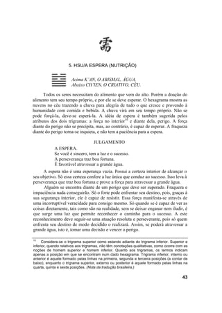 5. HSU/A ESPERA (NUTRIÇÃO)
Acima K’AN, O ABISMAL, ÁGUA.
Abaixo CH’IEN, O CRIATIVO, CÉU.
Todos os seres necessitam do alimento que vem do alto. Porém a doação do
alimento tem seu tempo próprio, e por ele se deve esperar. O hexagrama mostra as
nuvens no céu trazendo a chuva para alegria de tudo o que cresce e provendo à
humanidade com comida e bebida. A chuva virá em seu tempo próprio. Não se
pode forçá-la, deve-se esperá-la. A idéia de espera é também sugerida pelos
atributos dos dois trigramas: a força no interior10
e diante dela, perigo. A força
diante do perigo não se precipita, mas, ao contrário, é capaz de esperar. A fraqueza
diante do perigo torna-se inquieta, e não tem a paciência para a espera.
JULGAMENTO
A ESPERA.
Se você é sincero, tem a luz e o sucesso.
A perseverança traz boa fortuna.
É favorável atravessar a grande água.
A espera não é uma esperança vazia. Possui a certeza interior de alcançar o
seu objetivo. Só essa certeza confere a luz única que conduz ao sucesso. Isso leva à
perseverança que traz boa fortuna e prove a força para atravessar a grande água.
Alguém se encontra diante de um perigo que deve ser superado. Fraqueza e
impaciência nada conseguirão. Só o forte pode enfrentar seu destino, pois, graças à
sua segurança interior, ele é capaz de resistir. Essa força manifesta-se através de
uma incorruptível veracidade para consigo mesmo. Só quando se é capaz de ver as
coisas diretamente, tais como são na realidade, sem se deixar enganar nem iludir, é
que surge uma luz que permite reconhecer o caminho para o sucesso. A este
reconhecimento deve seguir-se uma atuação resoluta e perseverante, pois só quem
enfrenta seu destino de modo decidido o realizará. Assim, se poderá atravessar a
grande água, isto é, tomar uma decisão e vencer o perigo.
10
Considera-se o trigrama superior como estando adiante do trigrama inferior. Superior e
inferior, quando relativos aos trigramas, não têm conotações qualitativas, como ocorre com as
noções de homem superior e homem inferior. Quanto aos trigramas, os termos indicam
apenas a posição em que se encontram num dado hexagrama. Trigrama inferior, interno ou
anterior é aquele formado pelas linhas na primeira, segunda e terceira posições (a contar de
baixo), enquanto o trigrama superior, externo ou posterior é aquele formado pelas linhas na
quarta, quinta e sexta posições. (Nota da tradução brasileira.)
43
 