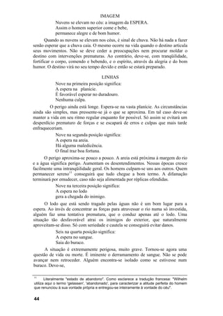 IMAGEM
Nuvens se elevam no céu: a imagem da ESPERA.
Assim o homem superior come e bebe,
permanece alegre e de bom humor.
Quando as nuvens se elevam nos céus, é sinal de chuva. Não há nada a fazer
senão esperar que a chuva caia. O mesmo ocorre na vida quando o destino articula
seus movimentos. Não se deve ceder a preocupações nem procurar moldar o
destino com intervenções prematuras. Ao contrário, deve-se, com tranqüilidade,
fortificar o corpo, comendo e bebendo, e o espírito, através da alegria e do bom
humor. O destino virá no seu tempo devido e então se estará preparado.
LINHAS
Nove na primeira posição significa:
A espera na planície.
É favorável esperar no duradouro.
Nenhuma culpa.
O perigo ainda está longe. Espera-se na vasta planície. As circunstâncias
ainda são simples, mas pressente-se já o que se aproxima. Em tal caso deve-se
manter a vida em seu ritmo regular enquanto for possível. Só assim se evitará um
desperdício prematuro de forças e se escapará de erros e culpas que mais tarde
enfraqueceriam.
Nove na segunda posição significa:
A espera na areia.
Há alguma maledicência.
O final traz boa fortuna.
O perigo aproxima-se pouco a pouco. A areia está próxima à margem do rio
e a água significa perigo. Aumentam os desentendimentos. Nessas épocas cresce
facilmente uma intranqüilidade geral. Os homens culpam-se uns aos outros. Quem
permanecer sereno11
conseguirá que tudo chegue a bom termo. A difamação
terminará por emudecer, caso não seja alimentada por réplicas ofendidas.
Nove na terceira posição significa:
A espera no lodo
gera a chegada do inimigo.
O lodo que está sendo tragado pelas águas não é um bom lugar para a
espera. Ao invés de concentrar as forças para atravessar o rio numa só investida,
alguém faz uma tentativa prematura, que o conduz apenas até o lodo. Uma
situação tão desfavorável atrai os inimigos do exterior, que naturalmente
aproveitam-se disso. Só com seriedade e cautela se conseguirá evitar danos.
Seis na quarta posição significa:
A espera no sangue.
Saia do buraco.
A situação é extremamente perigosa, muito grave. Tornou-se agora uma
questão de vida ou morte. É iminente o derramamento de sangue. Não se pode
avançar nem retroceder. Alguém encontra-se isolado como se estivesse num
buraco. Deve-se,
11
Literalmente "estado de abandono". Como esclarece a tradução francesa: "Wilhelm
utiliza aqui o termo 'gelassen', 'abandonado', para caracterizar a atitude perfeita do homem
que renunciou à sua vontade própria e entregou-se inteiramente à vontade do céu".
44
 