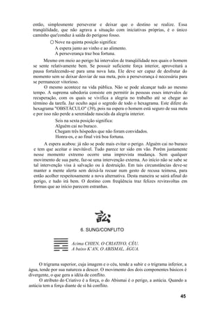então, simplesmente perseverar e deixar que o destino se realize. Essa
tranqüilidade, que não agrava a situação com iniciativas próprias, é o único
caminho que'conduz à saída do perigoso fosso.
○ Nove na quinta posição significa:
A espera junto ao vinho e ao alimento.
A perseverança traz boa fortuna.
Mesmo em meio ao perigo há intervalos de tranqüilidade nos quais o homem
se sente relativamente bem. Se possuir suficiente força interior, aproveitará a
pausa fortalecendo-se para uma nova luta. Ele deve ser capaz de desfrutar do
momento sem se deixar desviar de sua meta, pois a perseverança é necessária para
se permanecer vitorioso.
O mesmo acontece na vida pública. Não se pode alcançar tudo ao mesmo
tempo. A suprema sabedoria consiste em permitir às pessoas esses intervalos de
recuperação, com os quais se vivifica a alegria no trabalho até se chegar ao
término da tarefa. Jaz oculto aqui o segredo de todo o hexagrama. Este difere do
hexagrama "OBSTÁCULO" (39), pois na espera o homem está seguro de sua meta
e por isso não perde a serenidade nascida da alegria interior.
Seis na sexta posição significa:
Alguém cai no buraco.
Chegam três hóspedes que não foram convidados.
Honra-os, e ao final virá boa fortuna.
A espera acabou: já não se pode mais evitar o perigo. Alguém cai no buraco
e tem que aceitar o inevitável. Tudo parece ter sido em vão. Porém justamente
nesse momento extremo ocorre uma imprevista mudança. Sem qualquer
movimento de sua parte, faz-se uma intervenção externa. Ao início não se sabe se
tal intervenção visa à salvação ou à destruição. Em tais circunstâncias deve-se
manter a mente alerta sem deixá-la recuar num gesto de recusa teimosa, para
então acolher respeitosamente a nova alternativa. Desta maneira se sairá afinal do
perigo, e tudo irá bem. O destino com freqüência traz felizes reviravoltas em
formas que ao início parecem estranhas.
6. SUNG/CONFLITO
O trigrama superior, cuja imagem e o céu, tende a subir e o trigrama inferior, a
água, tende por sua natureza a descer. O movimento dos dois componentes básicos é
divergente, o que gera a idéia de conflito.
O atributo do Criativo é a força, o do Abismai é o perigo, a astúcia. Quando a
astúcia tem a força diante de si há conflito.
45
Acima CHIEN, O CRIATIVO, CÉU.
A baixo K’AN, O ABISMAL, ÁGUA.
 