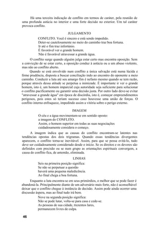 Há uma terceira indicação de conflito em termos de caráter, pela reunião de
uma profunda astúcia no interior e uma forte decisão no exterior. Um tal caráter
provoca conflito.
JULGAMENTO
CONFLITO. Você é sincero e está sendo impedido.
Deter-se cautelosamente no meio do caminho traz boa fortuna.
Ir até o fim traz infortúnio.
É favorável ver o grande homem.
Não é favorável atravessar a grande água.
O conflito surge quando alguém julga estar certo mas encontra oposição. Sem
a convicção de se estar certo, a oposição conduz à astúcia ou a um abuso violento,
mas não ao conflito aberto.
Quando se está envolvido num conflito a única salvação está numa lúcida e
firme prudência, disposta a buscar conciliação indo ao encontro do oponente a meio
caminho. Conduzir a luta até seu amargo fim é nefasto mesmo quando se tem razão,
porque através dessa atitude se perpetua a inimizade. É importante ir ver o grande
homem, isto é, um homem imparcial cuja autoridade seja suficiente para solucionar
o conflito pacificamente ou garantir uma decisão justa. Por outro lado deve-se evitar
"atravessar a grande água" em época de discórdia, isto é, começar empreendimentos
perigosos, pois estes só teriam sucesso caso houvesse uma união de forças. O
conflito interno enfraquece, impedindo assim a vitória sobre o perigo externo.
IMAGEM
O céu e a água movimentam-se em sentido oposto:
a imagem do CONFLITO.
Assim, o homem superior em todas as suas negociações
cuidadosamente considera o começo.
A imagem indica que as causas do conflito encontram-se latentes nas
tendências opostas dos dois trigramas. Quando essas tendências divergentes
aparecem, o conflito torna-se inevitável. Assim, para que se possa evitá-lo, tudo
deve ser cuidadosamente considerado desde o início. Se os direitos e os deveres são
definidos com precisão ou se num grupo as orientações espirituais convergem, a
causa do conflito fica, de antemão, eliminada.
LINHAS
Seis na primeira posição significa:
Se não se perpetuar a questão
haverá uma pequena maledicência.
Ao final chega a boa fortuna.
Enquanto a luta encontra-se em seus primórdios, o melhor que se pode fazer é
abandoná-la. Principalmente diante de um adversário mais forte, não é aconselhável
deixar que o conflito chegue à instância de decisão. Assim pode ainda ocorrer uma
discussão áspera, mas ao final tudo irá bem.
Nove na segunda posição significa:
Não se pode lutar, volta-se para casa e cede-se.
As pessoas de sua cidade, trezentos lares,
permanecem livres de culpa.
46
 