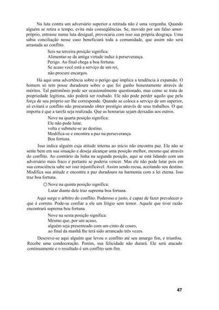 Na luta contra um adversário superior a retirada não é uma vergonha. Quando
alguém se retira a tempo, evita más conseqüências. Se, movido por um falso amor-
próprio, entrasse numa luta desigual, provocaria com isso sua própria desgraça. Uma
sábia conciliação nesse caso beneficiará toda a comunidade, que assim não será
arrastada ao conflito.
Seis na terceira posição significa:
Alimentar-se da antiga virtude induz à perseverança.
Perigo. Ao final chega a boa fortuna.
Se acaso você está a serviço de um rei,
não procure encargos.
Há aqui uma advertência sobre o perigo que implica a tendência à expansão. O
homem só tem posse duradoura sobre o que foi ganho honestamente através de
méritos. Tal patrimônio pode ser ocasionalmente questionado, mas como se trata de
propriedade legítima, não poderá ser roubado. Ele não pode perder aquilo que pela
força de seu próprio ser lhe corresponde. Quando se coloca a serviço de um superior,
só evitará o conflito não procurando obter prestígio através de seus trabalhos. O que
importa é que a tarefa seja realizada. Que as honrarias sejam deixadas aos outros.
Nove na quarta posição significa:
Ele não pode lutar,
volta e submete-se ao destino.
Modifica-se e encontra a paz na perseverança.
Boa fortuna.
Isso indica alguém cuja atitude interna ao início não encontra paz. Ele não se
sente bem em sua situação e deseja alcançar uma posição melhor, mesmo que através
do conflito. Ao contrário da linha na segunda posição, aqui se está lidando com um
adversário mais fraco e portanto se poderia vencer. Mas ele não pode lutar pois em
sua consciência sabe ser isso injustificável. Assim sendo recua, aceitando seu destino.
Modifica sua atitude e encontra a paz duradoura na harmonia com a lei eterna. Isso
traz boa fortuna.
○ Nove na quinta posição significa:
Lutar diante dele traz suprema boa fortuna.
Aqui surge o árbitro do conflito. Poderoso e justo, é capaz de fazer prevalecer o
que é correto. Pode-se confiar a ele um litígio sem temor. Aquele que tiver razão
encontrará suprema boa fortuna.
Nove na sexta posição significa:
Mesmo que, por um acaso,
alguém seja presenteado com um cinto de couro,
ao final da manhã lhe terá sido arrancado três vezes.
Descreve-se aqui alguém que levou o conflito até seu amargo fim, e triunfou.
Recebe uma condecoração. Porém, sua felicidade não durará. Ele será atacado
continuamente e o resultado é um conflito sem fim.
47
 