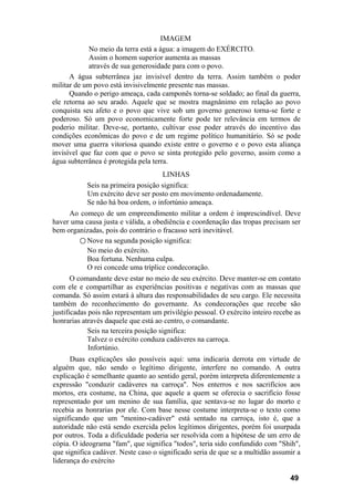 IMAGEM
No meio da terra está a água: a imagem do EXÉRCITO.
Assim o homem superior aumenta as massas
através de sua generosidade para com o povo.
A água subterrânea jaz invisível dentro da terra. Assim também o poder
militar de um povo está invisivelmente presente nas massas.
Quando o perigo ameaça, cada camponês torna-se soldado; ao final da guerra,
ele retorna ao seu arado. Aquele que se mostra magnânimo em relação ao povo
conquista seu afeto e o povo que vive sob um governo generoso torna-se forte e
poderoso. Só um povo economicamente forte pode ter relevância em termos de
poderio militar. Deve-se, portanto, cultivar esse poder através do incentivo das
condições econômicas do povo e de um regime político humanitário. Só se pode
mover uma guerra vitoriosa quando existe entre o governo e o povo esta aliança
invisível que faz com que o povo se sinta protegido pelo governo, assim como a
água subterrânea é protegida pela terra.
LINHAS
Seis na primeira posição significa:
Um exército deve ser posto em movimento ordenadamente.
Se não há boa ordem, o infortúnio ameaça.
Ao começo de um empreendimento militar a ordem é imprescindível. Deve
haver uma causa justa e válida, a obediência e coordenação das tropas precisam ser
bem organizadas, pois do contrário o fracasso será inevitável.
○ Nove na segunda posição significa:
No meio do exército.
Boa fortuna. Nenhuma culpa.
O rei concede uma tríplice condecoração.
O comandante deve estar no meio de seu exército. Deve manter-se em contato
com ele e compartilhar as experiências positivas e negativas com as massas que
comanda. Só assim estará à altura das responsabilidades de seu cargo. Ele necessita
também do reconhecimento do governante. As condecorações que recebe são
justificadas pois não representam um privilégio pessoal. O exército inteiro recebe as
honrarias através daquele que está ao centro, o comandante.
Seis na terceira posição significa:
Talvez o exército conduza cadáveres na carroça.
Infortúnio.
Duas explicações são possíveis aqui: uma indicaria derrota em virtude de
alguém que, não sendo o legítimo dirigente, interfere no comando. A outra
explicação é semelhante quanto ao sentido geral, porém interpreta diferentemente a
expressão "conduzir cadáveres na carroça". Nos enterros e nos sacrifícios aos
mortos, era costume, na China, que aquele a quem se oferecia o sacrifício fosse
representado por um menino de sua família, que sentava-se no lugar do morto e
recebia as honrarias por ele. Com base nesse costume interpreta-se o texto como
significando que um "menino-cadáver" está sentado na carroça, isto é, que a
autoridade não está sendo exercida pelos legítimos dirigentes, porém foi usurpada
por outros. Toda a dificuldade poderia ser resolvida com a hipótese de um erro de
cópia. O ideograma "fam", que significa "todos", teria sido confundido com "Shih",
que significa cadáver. Neste caso o significado seria de que se a multidão assumir a
liderança do exército
49
 