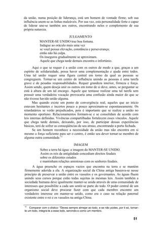 da união, numa posição de liderança, está um homem de vontade firme; sob sua
influência unem-se as linhas maleáveis. Por sua vez, esta personalidade forte e capaz
de liderar une-se também aos outros, encontrando neles o complemento de sua
própria natureza.
JULGAMENTO
MANTER-SE UNIDO traz boa fortuna.
Indague ao oráculo mais uma vez
se você possui elevação, constância e perseverança;
então não há culpa.
Os inseguros gradualmente se aproximam.
Aquele que chega tarde demais encontra o infortúnio.
Aqui o que se requer é a união com os outros de modo a que, graças a um
espírito de solidariedade, possa haver uma complementação e ajuda entre todos.
Uma tal união requer uma figura central em torno da qual as pessoas se
congreguem. Tornar-se um centro de influência unindo as pessoas é uma tarefa
grave e de pesadas responsabilidades. Requer grandeza interior, firmeza e força.
Assim sendo, quem deseja unir os outros em tomo de si deve, antes, se perguntar se
está à altura de um tal encargo. Aquele que tentasse realizar uma tal tarefa sem
possuir uma verdadeira vocação provocaria uma confusão ainda maior do que se
não tivesse havido união alguma.
Mas quando existe um ponto de convergência real, aqueles que ao início
estavam hesitantes e incertos pouco a pouco aproximam-se espontaneamente. Os
retardatários se verão prejudicados, pois é importante que se realize a união no
momento oportuno. Relacionamentos formam-se e se consolidam de acordo com
leis internas definidas. Vivências compartilhadas fortalecem esses vínculos. Aquele
que chega tarde demais, deixando, por isso, de participar dessas experiências
básicas, terá de sofrer as conseqüências de seu atraso, encontrando a porta fechada.
Se um homem reconhece a necessidade da união mas não encontra em si
mesmo a força suficiente para ser o centro, é então seu dever tornar-se membro de
alguma outra comunidade.12
IMAGEM
Sobre a terra há água: a imagem do MANTER-SE UNIDO.
Assim os reis da antigüidade concediam direitos feudais
sobre os diferentes estados
e mantinham relações amistosas com os senhores feudais.
A água preenche os espaços vazios que encontra na terra e se mantém
firmemente aderida a ela. A organização social da China antiga baseava-se nesse
princípio de preservar a união entre os vassalos e os governantes. As águas fluem
unindo seus cursos porque estão todas sujeitas às mesmas leis. Assim também a
sociedade humana deve igualmente manter-se unida através de uma comunidade de
interesses que possibilite a cada um sentir-se parte do todo. O poder central de um
organismo social deve procurar fazer com que cada membro encontre um
verdadeiro interesse em manter-se unido, como era o caso na relação paternal
existente entre o rei e os vassalos na antiga China.
12
Comparar com o dístico: "Deves sempre almejar ao todo, e se não podes, por ti só, tornar-
te um todo, integra-te a esse todo, servindo-o como um membro.
51
 