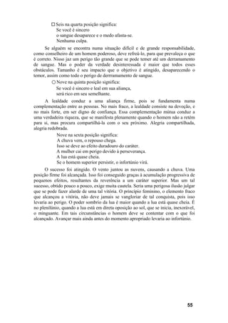 Seis na quarta posição significa:
Se você é sincero
o sangue desaparece e o medo afasta-se.
Nenhuma culpa.
Se alguém se encontra numa situação difícil e de grande responsabilidade,
como conselheiro de um homem poderoso, deve refreá-lo, para que prevaleça o que
é correto. Nisso jaz um perigo tão grande que se pode temer até um derramamento
de sangue. Mas o poder da verdade desinteressada é maior que todos esses
obstáculos. Tamanho é seu impacto que o objetivo é atingido, desaparecendo o
temor, assim como todo o perigo de derrramamento de sangue.
○ Nove na quinta posição significa:
Se você é sincero e leal em sua aliança,
será rico em seu semelhante.
A lealdade conduz a uma aliança firme, pois se fundamenta numa
complementação entre as pessoas. No mais fraco, a lealdade consiste na devoção, e
no mais forte, em ser digno de confiança. Essa complementação mútua conduz a
uma verdadeira riqueza, que se manifesta plenamente quando o homem não a retém
para si, mas procura compartilhá-la com o seu próximo. Alegria compartilhada,
alegria redobrada.
Nove na sexta posição significa:
A chuva vem, o repouso chega.
Isso se deve ao efeito duradouro do caráter.
A mulher cai em perigo devido à perseverança.
A lua está quase cheia.
Se o homem superior persistir, o infortúnio virá.
O sucesso foi atingido. O vento juntou as nuvens, causando a chuva. Uma
posição firme foi alcançada. Isso foi conseguido graças à acumulação progressiva de
pequenos efeitos, resultantes da reverência a um caráter superior. Mas um tal
sucesso, obtido pouco a pouco, exige muita cautela. Seria uma perigosa ilusão julgar
que se pode fazer alarde de uma tal vitória. O princípio feminino, o elemento fraco
que alcançou a vitória, não deve jamais se vangloriar de tal conquista, pois isso
levaria ao perigo. O poder sombrio da lua é maior quando a lua está quase cheia. É
no plenilúnio, quando a lua está em direta oposição ao sol, que se inicia, inexorável,
o minguante. Em tais circunstâncias o homem deve se contentar com o que foi
alcançado. Avançar mais ainda antes do momento apropriado levaria ao infortúnio.
55
 