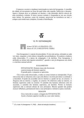 Começou a ocorrer a mudança mencionada no meio do hexagrama. A muralha
da cidade cai novamente no fosso do qual tinha sido erguida. Sobrevém o desastre.
Agora o homem deve se submeter ao destino, e não pretender detê-lo através de
uma resistência violenta. O único recurso restante é resguardar-se em seu círculo
mais íntimo. Se quisesse, como de costume, perseverar na resistência ao mal, o
colapso seria ainda mais completo, levando à humilhação.
12. PI / ESTAGNAÇÃO
Acima CH’IEN, O CRIATIVO, CÉU.
Abaixo K’UN, O RECEPTIVO, TERRA.
Este hexagrama é o oposto do precedente. O céu está acima, retirando-se cada
vez mais, enquanto a terra abaixo mergulha nas profundezas. Os poderes criadores
estão dissociados. É a época da estagnação e do declínio. Esse hexagrama é
atribuído ao sétimo mês (agosto-setembro)l5
, quando o ano já ultrapassou seu zênite
e o declínio outonal advém.
JULGAMENTO
ESTAGNAÇÃO. Homens maus não favorecem
a perseverança do homem superior.
O grande parte, o pequeno se aproxima.
Céu e terra estão dissociados, e todas as coisas tornam-se entorpecidas. O que
está acima não se relaciona com o que está abaixo e na terra prevalece a confusão e
a desordem. O poder da escuridão está no interior e o poder da luz, no exterior. A
fraqueza está no interior, a rigidez, no exterior. Os inferiores estão no interior, os
homens superiores estão no exterior. O caminho dos homens inferiores está em
ascensão, o caminho dos homens superiores, em declínio. Porém os homens
superiores não se deixam afastar de seus princípios. Mesmo quando não podem
exercer influência, permanecem leais a seus princípios e retiram-se para a reclusão.
IMAGEM
Céu e terra não se unem: a imagem da ESTAGNAÇÃO.
Assim o homem superior recolhe-se a seu valor interno
15
Cf. a nota 14 (hexagrama 11, PAZ). (Nota da tradução brasileira.)
61
 