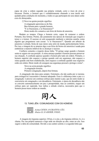 capaz de criar a ordem segundo sua própria vontade, corre o risco de errar e
fracassar. Porém, o homem que é verdadeiramente chamado a essa tarefa será
ajudado pelas condições do momento, e todos os que participam de seus ideais serão
com ele abençoados.
○ Nove na quinta posição significa:
A estagnação aproxima-se do fim.
Boa fortuna para o grande homem.
"E se fracassasse, e se fracassasse?"
Deste modo ele a amarra a um feixe de brotos de amoreira.
Mudam os tempos. Chega o homem certo, capaz de restaurar a ordem.
Portanto, boa fortuna. Porém, são justamente tais épocas de transição que exigem o
temor e o tremor. O sucesso só será assegurado mediante a máxima cautela, como
alguém que perguntasse sem cessar: "e se fracassasse?". Quando um arbusto de
amoreira é cortado, brota de suas raízes uma série de mudas particularmente fortes.
Por isso, a imagem de se amarrar algo a um feixe de brotos de amoreira é usada para
simbolizar a maneira infalível de se alcançar o sucesso.
Confúcio comenta a respeito dessa linha: "O perigo surge quando o homem
sente-se seguro em sua posição. A ruína ameaça quando o homem procura preservar
sua situação. A confusão aparece quando o homem põe tudo em ordem. Portanto, o
homem superior não esquece o perigo quando está em segurança, não esquece a
ruína quando está bem estabelecido, nem esquece a confusão quando seus negócios
estão em ordem. Deste modo ele assegura sua segurança pessoal e protege o reino".
Nove na sexta posição significa:
A estagnação termina.
Primeiro estagnação, depois boa fortuna.
A estagnação não dura para sempre. Entretanto, ela não acaba por si mesma;
para extingui-la é necessário o homem adequado. Essa é a diferença entre a paz e a
estagnação: é preciso um contínuo esforço para manter a paz, que de outro modo se
converteria em estagnação e em decadência. Entretanto, a época de decadência não
se converte automaticamente em paz e prosperidade, mas ao contrário, requer um
esforço para ser superada. Isso indica a atitude criativa, necessária para que o
homem possa trazer ordem ao mundo.
13. TUNG JÊN / COMUNIDADE COM OS HOMENS
Acima CH'IEN, O CRIATIVO, CÉU.
Abaixo LI, O ADERIR, FOGO.
A imagem do trigrama superior, Ch'ien, é o céu; a do trigrama inferior, Li, é a
chama. Por sua própria natureza o fogo arde em direção ao alto, rumo ao céu. Isso
sugere a idéia de comunidade. Devido a seu caráter central, é a segunda linha que
63
 
