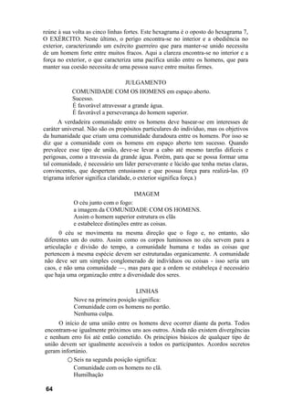 reúne à sua volta as cinco linhas fortes. Este hexagrama é o oposto do hexagrama 7,
O EXÉRCITO. Neste último, o perigo encontra-se no interior e a obediência no
exterior, caracterizando um exército guerreiro que para manter-se unido necessita
de um homem forte entre muitos fracos. Aqui a clareza encontra-se no interior e a
força no exterior, o que caracteriza uma pacífica união entre os homens, que para
manter sua coesão necessita de uma pessoa suave entre muitas firmes.
JULGAMENTO
COMUNIDADE COM OS HOMENS em espaço aberto.
Sucesso.
É favorável atravessar a grande água.
É favorável a perseverança do homem superior.
A verdadeira comunidade entre os homens deve basear-se em interesses de
caráter universal. Não são os propósitos particulares do indivíduo, mas os objetivos
da humanidade que criam uma comunidade duradoura entre os homens. Por isso se
diz que a comunidade com os homens em espaço aberto tem sucesso. Quando
prevalece esse tipo de união, deve-se levar a cabo até mesmo tarefas difíceis e
perigosas, como a travessia da grande água. Porém, para que se possa formar uma
tal comunidade, é necessário um líder perseverante e lúcido que tenha metas claras,
convincentes, que despertem entusiasmo e que possua força para realizá-las. (O
trigrama inferior significa claridade, o exterior significa força.)
IMAGEM
O céu junto com o fogo:
a imagem da COMUNIDADE COM OS HOMENS.
Assim o homem superior estrutura os clãs
e estabelece distinções entre as coisas.
0 céu se movimenta na mesma direção que o fogo e, no entanto, são
diferentes um do outro. Assim como os corpos luminosos no céu servem para a
articulação e divisão do tempo, a comunidade humana e todas as coisas que
pertencem à mesma espécie devem ser estruturadas organicamente. A comunidade
não deve ser um simples conglomerado de indivíduos ou coisas - isso seria um
caos, e não uma comunidade —, mas para que a ordem se estabeleça é necessário
que haja uma organização entre a diversidade dos seres.
LINHAS
Nove na primeira posição significa:
Comunidade com os homens no portão.
Nenhuma culpa.
O início de uma união entre os homens deve ocorrer diante da porta. Todos
encontram-se igualmente próximos uns aos outros. Ainda não existem divergências
e nenhum erro foi até então cometido. Os princípios básicos de qualquer tipo de
união devem ser igualmente acessíveis a todos os participantes. Acordos secretos
geram infortúnio.
○ Seis na segunda posição significa:
Comunidade com os homens no clã.
Humilhação
64
 