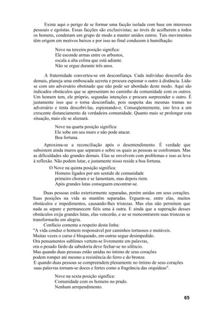 Existe aqui o perigo de se formar uma facção isolada com base em interesses
pessoais e egoístas. Essas facções são exclusivistas; ao invés de acolherem a todos
os homens, condenam um grupo de modo a manter unidos outros. Tais movimentos
têm origem em motivos baixos e por isso ao final conduzem à humilhação.
Nove na terceira posição significa:
Ele esconde armas entre os arbustos,
escala a alta colina que está adiante.
Não se ergue durante três anos.
A fraternidade converteu-se em desconfiança. Cada indivíduo desconfia dos
demais, planeja uma emboscada secreta e procura espionar o outro à distância. Lida-
se com um adversário obstinado que não pode ser abordado deste modo. Aqui são
indicados obstáculos que se apresentam no caminho da comunidade com os outros.
Um homem tem, ele próprio, segundas intenções e procura surpreender o outro. É
justamente isso que o torna desconfiado, pois suspeita das mesmas tramas no
adversário e tenta descobri-las, espionando-o. Conseqüentemente, isto leva a um
crescente distanciamento da verdadeira comunidade. Quanto mais se prolongar esta
situação, mais ele se alienará.
Nove na quarta posição significa:
Ele sobe em seu muro e não pode atacar.
Boa fortuna.
Aproxima-se a reconciliação após o desentendimento. É verdade que
subsistem ainda muros que separam e sobre os quais as pessoas se confrontam. Mas
as dificuldades são grandes demais. Elas se envolvem com problemas e isso as leva
à reflexão. Não podem lutar, e justamente nisso reside a boa fortuna.
O Nove na quinta posição significa:
Homens ligados por um sentido de comunidade
primeiro choram e se lamentam, mas depois riem.
Após grandes lutas conseguem encontrar-se.
Duas pessoas estão exteriormente separadas, porém unidas em seus corações.
Suas posições na vida as mantêm separadas. Erguem-se, entre elas, muitos
obstáculos e impedimentos, causando-lhes tristezas. Mas elas não permitem que
nada as separe e permanecem fiéis uma à outra. E ainda que a superação desses
obstáculos exija grandes lutas, elas vencerão, e ao se reencontrarem suas tristezas se
transformarão em alegria.
Confúcio comenta a respeito desta linha:
"A vida conduz o homem responsável por caminhos tortuosos e mutáveis.
Muitas vezes o curso é bloqueado, em outras segue desimpedido.
Ora pensamentos sublimes vertem-se livremente em palavras,
ora o pesado fardo da sabedoria deve fechar-se no silêncio.
Mas quando duas pessoas estão unidas no íntimo de seus corações
podem romper até mesmo a resistência do ferro e do bronze.
E quando duas pessoas se compreendem plenamente no íntimo de seus corações
suas palavras tornam-se doces e fortes como a fragrância das orquídeas".
Nove na sexta posição significa:
Comunidade com os homens no prado.
Nenhum arrependimento.
65
 