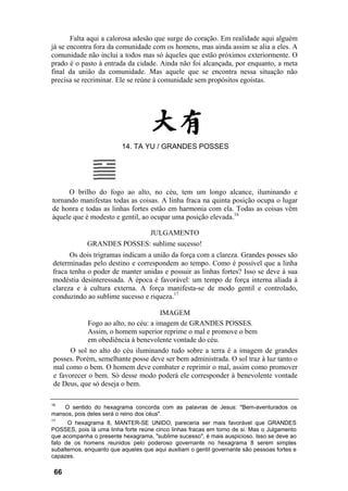 Falta aqui a calorosa adesão que surge do coração. Em realidade aqui alguém
já se encontra fora da comunidade com os homens, mas ainda assim se alia a eles. A
comunidade não inclui a todos mas só àqueles que estão próximos exteriormente. O
prado é o pasto à entrada da cidade. Ainda não foi alcançada, por enquanto, a meta
final da união da comunidade. Mas aquele que se encontra nessa situação não
precisa se recriminar. Ele se reúne à comunidade sem propósitos egoístas.
14. TA YU / GRANDES POSSES
O brilho do fogo ao alto, no céu, tem um longo alcance, iluminando e
tornando manifestas todas as coisas. A linha fraca na quinta posição ocupa o lugar
de honra e todas as linhas fortes estão em harmonia com ela. Todas as coisas vêm
àquele que é modesto e gentil, ao ocupar uma posição elevada.16
JULGAMENTO
GRANDES POSSES: sublime sucesso!
Os dois trigramas indicam a união da força com a clareza. Grandes posses são
determinadas pelo destino e correspondem ao tempo. Como é possível que a linha
fraca tenha o poder de manter unidas e possuir as linhas fortes? Isso se deve à sua
modéstia desinteressada. A época é favorável: um tempo de força interna aliada à
clareza e à cultura externa. A força manifesta-se de modo gentil e controlado,
conduzindo ao sublime sucesso e riqueza.17
IMAGEM
Fogo ao alto, no céu: a imagem de GRANDES POSSES.
Assim, o homem superior reprime o mal e promove o bem
em obediência à benevolente vontade do céu.
O sol no alto do céu iluminando tudo sobre a terra é a imagem de grandes
posses. Porém, semelhante posse deve ser bem administrada. O sol traz à luz tanto o
mal como o bem. O homem deve combater e reprimir o mal, assim como promover
e favorecer o bem. Só desse modo poderá ele corresponder à benevolente vontade
de Deus, que só deseja o bem.
16
O sentido do hexagrama concorda com as palavras de Jesus: "Bem-aventurados os
mansos, pois deles será o reino dos céus".
17
O hexagrama 8, MANTER-SE UNIDO, pareceria ser mais favorável que GRANDES
POSSES, pois lá uma linha forte reúne cinco linhas fracas em torno de si. Mas o Julgamento
que acompanha o presente hexagrama, "sublime sucesso", é mais auspicioso. Isso se deve ao
fato de os homens reunidos pelo poderoso governante no hexagrama 8 serem simples
subalternos, enquanto que aqueles que aqui auxiliam o gentil governante são pessoas fortes e
capazes.
66
 