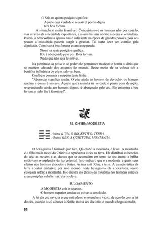 ○ Seis na quinta posição significa:
Aquele cuja verdade é acessível porém digna
terá boa fortuna.
A situação é muito favorável. Conquistam-se os homens não por coação,
mas através da sinceridade espontânea, e assim há uma adesão sincera e verdadeira.
Porém, a benevolência apenas não é suficiente na época de grandes posses, pois aos
poucos a insolência poderia surgir e grassar. Tal surto deve ser contido pela
dignidade. Com isso a boa fortuna estará assegurada.
Nove na sexta posição significa:
Ele é abençoado pelo céu. Boa fortuna.
Nada que não seja favorável.
Na plenitude da posse e do poder ele permanece modesto e honra o sábio que
se mantém afastado dos assuntos do mundo. Desse modo ele se coloca sob a
benéfica influência do céu e tudo vai bem.
Confúcio comenta a respeito desta linha:
"Abençoar significa ajudar. O céu ajuda ao homem de devoção; os homens
ajudam a quem é sincero. Aquele que caminha na verdade e pensa com devoção,
reverenciando ainda aos homens dignos, é abençoado pelo céu. Ele encontra a boa
fortuna e tudo lhe é favorável".
15. CH'IEN/MODÉSTIA
Acima K’UN, O RECEPTIVO, TERRA.
Abaixo KÊN, A QUIETUDE, MONTANHA.
O hexagrama é formado por Kên, Quietude, a montanha, e K'un. A montanha
é o filho mais moço do Criativo e representa o céu na terra. Ele distribui as bênçãos
do céu, as nuvens e as chuvas que se acumulam em torno de seu cume, e brilha
então com o esplendor da luz celestial. Isso indica o que é a modéstia e quais seus
efeitos nos homens elevados e fortes. Acima está K'un, a terra. A característica da
terra é estar embaixo; por isso mesmo neste hexagrama ela é exaltada, sendo
colocada sobre a montanha. Isso mostra os efeitos da modéstia nos homens simples
e em posições subalternas: ela os eleva.
JULGAMENTO
A MODÉSTIA cria o sucesso.
O homem superior conduz as coisas à conclusão.
A lei do céu esvazia o que está pleno e preenche o vazio; de acordo com a lei
do céu, quando o sol alcança o zênite, inicia seu declínio, e quando chega ao nadir,
68
 