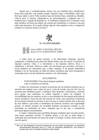 Aquele que é verdadeiramente sincero em sua modéstia deve manifestá-la.
Nisso deve proceder com grande energia. Quando surge a hostilidade, nada mais
fácil que culpar o outro. Pode acontecer que um homem fraco, sentindo-se ofendido,
volte-se para si mesmo, refugiando-se na autocompaixão e julgando que é a
modéstia que o impede de defender-se. A verdadeira modéstia leva o homem a uma
ação enérgica em busca da ordem; ele começa por disciplinar a si mesmo e aos que
estão mais próximos. Só se pode realizar algo de valor quando se tem a coragem de
conduzir os exércitos contra si mesmo.22
16. YU/ ENTUSIASMO
Acima CHÊN, O INCITAR, TROVÃO.
Abaixo K’UN, O RECEPTIVO, TERRA.
A linha forte na quarta posição, a do funcionário dirigente, encontra
cooperação e obediência por parte das demais linhas, que são fracas. O atributo do
trigrama superior, Chên, é o movimento; o do trigrama inferior, K'un, é a
obediência, a devoção. Inicia-se, então, um movimento que encontra a devoção e
assim desperta um entusiasmo que a todos contagia. É de grande importância
também a lei do movimento na linha de menor resistência que neste hexagrama é
enunciada como a lei dos fenômenos naturais e da vida humana.
JULGAMENTO
ENTUSIASMO. É favorável designar ajudantes
e pôr os exércitos em marcha.
A época do entusiasmo se baseia na presença de um homem eminente que se
encontra em empatia com a alma do povo e atua de acordo com ela. Por isso ele
encontra uma obediência geral e voluntária. Para despertar o entusiasmo, o homem
deve ajustar suas instruções ao caráter daqueles a quem vai conduzir. A
inviolabilidade das leis naturais se deve a esse princípio de movimento pela linha de
menor resistência. Essas leis não são externas às coisas, mas constituem a harmonia
de movimento inerente às mesmas. É por isso que os corpos celestes não se desviam
de suas órbitas e que todos os fenômenos da natureza ocorrem com regularidade
precisa. O mesmo acontece na sociedade humana; prevalecem somente as leis
enraizadas no sentimento do povo, enquanto que as leis que o contradizem
provocam apenas ressentimentos.
É ainda o entusiasmo que possibilita designar ajudantes para executar tarefas,
sem temer oposições secretas. É também graças a ele que se pode chegar à
unificação dos movimentos de massa de modo a se atingir a vitória, assim como em
caso de guerra.
22
No Livro das Mutações há poucos hexagramas em que todas as linhas têm um significado
exclusivamente favorável como é o caso do hexagrama MODÉSTIA. Isso mostra o
grande valor que os chineses atribuíam a esta virtude.
71
 