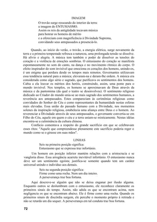IMAGEM
O trovão surge ressoando do interior da terra:
a imagem do ENTUSIASMO.
Assim os reis da antigüidade tocavam música
para honrar os homens de mérito
e a ofereciam com magnificência à Divindade Suprema,
convidando seus antepassados a presenciá-lo.
Quando, ao início do verão, o trovão, a energia elétrica, surge novamente da
terra e a primeira tempestade refresca a natureza, uma prolongada tensão se dissolve.
Há alívio e alegria. A música tem também o poder de dissolver as tensões do
coração e a violência de emoções sombrias. O entusiasmo do coração se manifesta
espontaneamente no som do canto, na dança e no movimento rítmico do corpo. O
efeito inspirador do som invisível que emociona os corações dos homens, unindo-os,
é um enigma que perdura desde os tempos mais remotos. Governantes utilizavam
essa tendência natural para a música; elevaram-na e deram-lhe ordem. A música era
considerada como algo sério e sagrado, que purificava os sentimentos dos homens.
Cabia a ela louvar os méritos dos heróis, construindo, assim, uma ponte para o
mundo invisível. Nos templos, os homens se aproximavam de Deus através da
música e da pantomima (da qual o teatro se desenvolveu). O sentimento religioso
dedicado ao Criador do mundo unia-se ao mais sagrado dos sentimentos humanos, a
reverência aos antepassados. Estes compareciam às cerimônias religiosas como
convidados do Senhor do Céu e como representantes da humanidade nestas esferas
mais elevadas. Essa união do passado humano com a Divindade, nos momentos
solenes da inspiração religiosa, estabelecia uma aliança entre Deus e o homem. Ao
reverenciar a Divindade através de seus antepassados, o governante convertia-se em
Filho do Céu, aquele em quem o céu e a terra uniam-se misticamente. Nestas idéias
encontra-se a culminância da cultura chinesa.
Confúcio comentava a respeito do grande sacrifício em que se celebravam
esses ritos: "Aquele que compreendesse plenamente este sacrifício poderia reger o
mundo como se o girasse em suas mãos".
LINHAS
Seis na primeira posição significa:
Entusiasmo que se expressa traz infortúnio.
Um homem em posição inferior mantém relações com a aristocracia e se
vangloria disso. Essa arrogância acarreta inevitável infortúnio. O entusiasmo nunca
deve ser um sentimento egoísta; justifica-se somente quando tem um caráter
universal unindo o indivíduo aos demais.
Seis na segunda posição significa:
Firme como uma rocha. Nem um dia inteiro.
A perseverança traz boa fortuna.
Aqui descreve-se alguém que não se deixa enganar por ilusão alguma.
Enquanto outros se deslumbram com o entusiasmo, ele reconhece claramente os
primeiros sinais do tempo. Assim, não adula os que se encontram acima, nem
negligencia os que se encontram abaixo. Ele é firme como uma rocha. Quando os
primeiros sinais de discórdia surgem, ele percebe o momento próprio à retirada e
não se retarda um dia sequer. A perseverança em tal conduta traz boa fortuna.
72
 