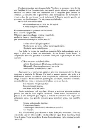 Confúcio comenta a respeito dessa linha: "Conhecer as sementes é sem dúvida
uma faculdade divina. Em sua relação com seus dirigentes o homem superior não é
adulador. Na relação com seus subalternos não é arrogante, pois conhece as
sementes. As sementes são os primórdios ainda imperceptíveis do movimento, o
primeiro sinal de boa fortuna (ou de infortúnio). O homem superior percebe as
sementes e age imediatamente. Ele não espera um dia inteiro.
Diz-se no Livro das Mutações:
'Firme como uma rocha. Nem um dia inteiro.
A perseverança traz boa fortuna'.
Firme como uma rocha, para que um dia inteiro?
Pode-se saber o julgamento.
O homem superior conhece o oculto e o manifesto,
conhece a fraqueza e também a força:
por isso as multidões erguem o olhar para ele".
Seis na terceira posição significa:
O entusiasmo que ergue o olhar traz arrependimento.
Hesitação traz arrependimento.
Esta linha é o oposto da precedente; enquanto lá há independência, aqui se
ergue o olhar para o líder com entusiasmo. Se um homem hesita demais, se
arrependerá. Ele deve perceber o momento certo para a aproximação. Só assim
acertará.
○ Nove na quarta posição significa:
A fonte do entusiasmo. Ele alcança grandes coisas.
Não duvide. Os amigos juntam-se à sua volta
assim como o grampo junta o cabelo.
Aqui descreve-se um homem capaz de provocar entusiasmo através de sua
segurança e ausência de dúvidas. Ele atrai as pessoas porque não hesita e é
inteiramente sincero. Por confiar nelas, conquista sua entusiástica colaboração e
atinge o sucesso. Assim como um grampo junta os cabelos, mantendo-os unidos,
assim também ele reúne os homens em virtude do apoio que lhes dá.
Seis na quinta posição significa:
Persistentemente doente,
mas ainda assim não morre.
Aqui o entusiasmo está impedido. Alguém se encontra sob uma constante
pressão que não lhe deixa respirar livremente. Porém, nessas circunstâncias tal
pressão é uma vantagem, pois impede o homem de consumir suas forças num
entusiasmo vazio. Essa pressão constante pode contribuir, então, para mantê-lo
vivo.
Seis na sexta posição significa:
Entusiasmo ofuscado.
Mas se depois da conclusão o homem se modifica,
não há culpa.
Não é aconselhável que o homem se deixe iludir pelo entusiasmo. Mas caso
esta ilusão seja um fato passado e se ele ainda for capaz de se modificar, ficará
livre de culpa. Tomar consciência de uma falso entusiasmo é algo possível e muito
favorável.
73
 