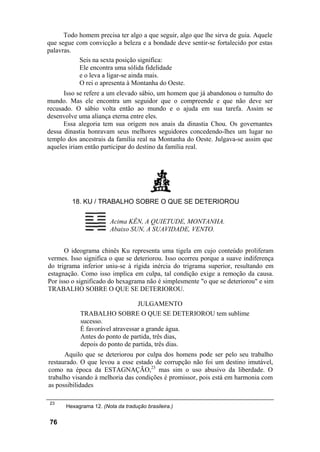 Todo homem precisa ter algo a que seguir, algo que lhe sirva de guia. Aquele
que segue com convicção a beleza e a bondade deve sentir-se fortalecido por estas
palavras.
Seis na sexta posição significa:
Ele encontra uma sólida fidelidade
e o leva a ligar-se ainda mais.
O rei o apresenta à Montanha do Oeste.
Isso se refere a um elevado sábio, um homem que já abandonou o tumulto do
mundo. Mas ele encontra um seguidor que o compreende e que não deve ser
recusado. O sábio volta então ao mundo e o ajuda em sua tarefa. Assim se
desenvolve uma aliança eterna entre eles.
Essa alegoria tem sua origem nos anais da dinastia Chou. Os governantes
dessa dinastia honravam seus melhores seguidores concedendo-lhes um lugar no
templo dos ancestrais da família real na Montanha do Oeste. Julgava-se assim que
aqueles iriam então participar do destino da família real.
18. KU / TRABALHO SOBRE O QUE SE DETERIOROU
Acima KÊN, A QUIETUDE, MONTANHA.
Abaixo SUN, A SUAVIDADE, VENTO.
O ideograma chinês Ku representa uma tigela em cujo conteúdo proliferam
vermes. Isso significa o que se deteriorou. Isso ocorreu porque a suave indiferença
do trigrama inferior uniu-se à rígida inércia do trigrama superior, resultando em
estagnação. Como isso implica em culpa, tal condição exige a remoção da causa.
Por isso o significado do hexagrama não é simplesmente "o que se deteriorou" e sim
TRABALHO SOBRE O QUE SE DETERIOROU.
JULGAMENTO
TRABALHO SOBRE O QUE SE DETERIOROU tem sublime
sucesso.
É favorável atravessar a grande água.
Antes do ponto de partida, três dias,
depois do ponto de partida, três dias.
Aquilo que se deteriorou por culpa dos homens pode ser pelo seu trabalho
restaurado. O que levou a esse estado de corrupção não foi um destino imutável,
como na época da ESTAGNAÇÃO,23
mas sim o uso abusivo da liberdade. O
trabalho visando à melhoria das condições é promissor, pois está em harmonia com
as possibilidades
23
Hexagrama 12. (Nota da tradução brasileira.)
76
 