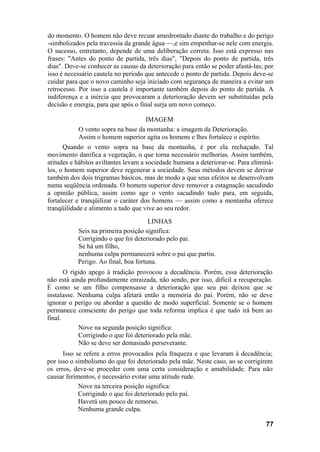 do momento. O homem não deve recuar amedrontado diante do trabalho e do perigo
-simbolizados pela travessia da grande água —,e sim empenhar-se nele com energia.
O sucesso, entretanto, depende de uma deliberação correta. Isso está expresso nas
frases: "Antes do ponto de partida, três dias", "Depois do ponto de partida, três
dias". Deve-se conhecer as causas da deterioração para então se poder afastá-las; por
isso é necessário cautela no período que antecede o ponto de partida. Depois deve-se
cuidar para que o novo caminho seja iniciado com segurança de maneira a evitar um
retrocesso. Por isso a cautela é importante também depois do ponto de partida. A
indiferença e a inércia que provocaram a deterioração devem ser substituídas pela
decisão e energia, para que após o final surja um novo começo.
IMAGEM
O vento sopra na base da montanha: a imagem da Deterioração.
Assim o homem superior agita os homens e lhes fortalece o espírito.
Quando o vento sopra na base da montanha, é por ela rechaçado. Tal
movimento danifica a vegetação, o que torna necessário melhorias. Assim também,
atitudes e hábitos aviltantes levam a sociedade humana a deteriorar-se. Para eliminá-
los, o homem superior deve regenerar a sociedade. Seus métodos devem se derivar
também dos dois trigramas básicos, mas de modo a que seus efeitos se desenvolvam
numa seqüência ordenada. O homem superior deve remover a estagnação sacudindo
a opinião pública, assim como age o vento sacudindo tudo para, em seguida,
fortalecer e tranqüilizar o caráter dos homens — assim como a montanha oferece
tranqüilidade e alimento a tudo que vive ao seu redor.
LINHAS
Seis na primeira posição significa:
Corrigindo o que foi deteriorado pelo pai.
Se há um filho,
nenhuma culpa permanecerá sobre o pai que partiu.
Perigo. Ao final, boa fortuna.
O rígido apego à tradição provocou a decadência. Porém, essa deterioração
não está ainda profundamente enraizada, não sendo, por isso, difícil a recuperação.
É como se um filho compensasse a deterioração que seu pai deixou que se
instalasse. Nenhuma culpa afetará então a memória do pai. Porém, não se deve
ignorar o perigo ou abordar a questão de modo superficial. Somente se o homem
permanece consciente do perigo que toda reforma implica é que tudo irá bem ao
final.
Nove na segunda posição significa:
Corrigindo o que foi deteriorado pela mãe.
Não se deve ser demasiado perseverante.
Isso se refere a erros provocados pela fraqueza e que levaram à decadência;
por isso o simbolismo do que foi deteriorado pela mãe. Neste caso, ao se corrigirem
os erros, deve-se proceder com uma certa consideração e amabilidade. Para não
causar ferimentos, é necessário evitar uma atitude rude.
Nove na terceira posição significa:
Corrigindo o que foi deteriorado pelo pai.
Haverá um pouco de remorso.
Nenhuma grande culpa.
77
 