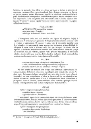 luminoso se expande. Essa idéia se estende de modo a incluir o conceito de
aproximar e em específico a aproximação do forte, do que está acima, em direção
ao que se encontra abaixo. Finalmente, significa a atitude de condescendência da
parte de um homem numa posição elevada em relação ao povo e também o início
das negociações. Este hexagrama está relacionado com o décimo segundo mês
(janeiro-fevereiro)25
, quando o poder luminoso começa a ascender outra vez, após o
solstício de inverno.
JULGAMENTO
APROXIMAÇÃO tem sublime sucesso.
A perseverança é favorável.
Ao chegar o oitavo mês, haverá infortúnio.
O hexagrama como um todo anuncia uma época de progresso alegre e
esperançoso. A primavera se .aproxima. A alegria e tolerância fazem com que o alto
e o baixo se aproximem. O sucesso é certo. Mas é necessário trabalhar com
determinação e perseverança de modo a aproveitar plenamente a favorabilidade de
tal época. E mais ainda: a primavera não dura para sempre. No oitavo mês, os
aspectos se invertem. Restam então somente duas linhas fortes e luminosas que já
não avançam, mas, ao contrário, recuam (ver o próximo hexagrama). É necessário
refletir a tempo sobre esta inversão. Enfrentando o mal antes de ele se manifestar,
antes mesmo de seus primeiros sinais, é possível dominá-lo.
IMAGEM
A terra acima do lago: a imagem da APROXIMAÇÃO.
Assim o homem superior é inesgotável em sua disposição de
ensinar e ilimitado em sua tolerância e proteção ao povo.
Ao alto, a terra faz fronteira com o lago. Isso simboliza a aproximação e a
condescendência do homem em posição elevada para com os que estão abaixo. As
duas partes da imagem indicam sua atitude para com eles. Assim como o lago é
inesgotável em sua profundidade, o sábio é inesgotável em sua disposição de
instruir os homens. Assim como a terra é ilimitadamente vasta, sustentando e
protegendo todas as criaturas, assim também o sábio sustenta e protege todos os
homens sem impor limites nem excluir qualquer parte da humanidade.
LINHAS
○ Nove na primeira posição significa:
Aproximação em conjunto.
A perseverança traz boa fortuna.
O bem começa a prevalecer e a encontrar apoio em círculos influentes. Isso é
também um incentivo para que pessoas capazes se aproximem. É favorável aderir a
essa tendência de ascensão. Porém é preciso não se deixar desviar pela corrente do
tempo. É necessário permanecer persistente no bem. Isso traz boa fortuna.
○ Nove na segunda posição significa:
Aproximação conjunta. Boa fortuna!
Tudo é favorável.
25
Cf. nota 14 (hexagrama 11, PAZ). (Nota da tradução brasileira.)
79
 
